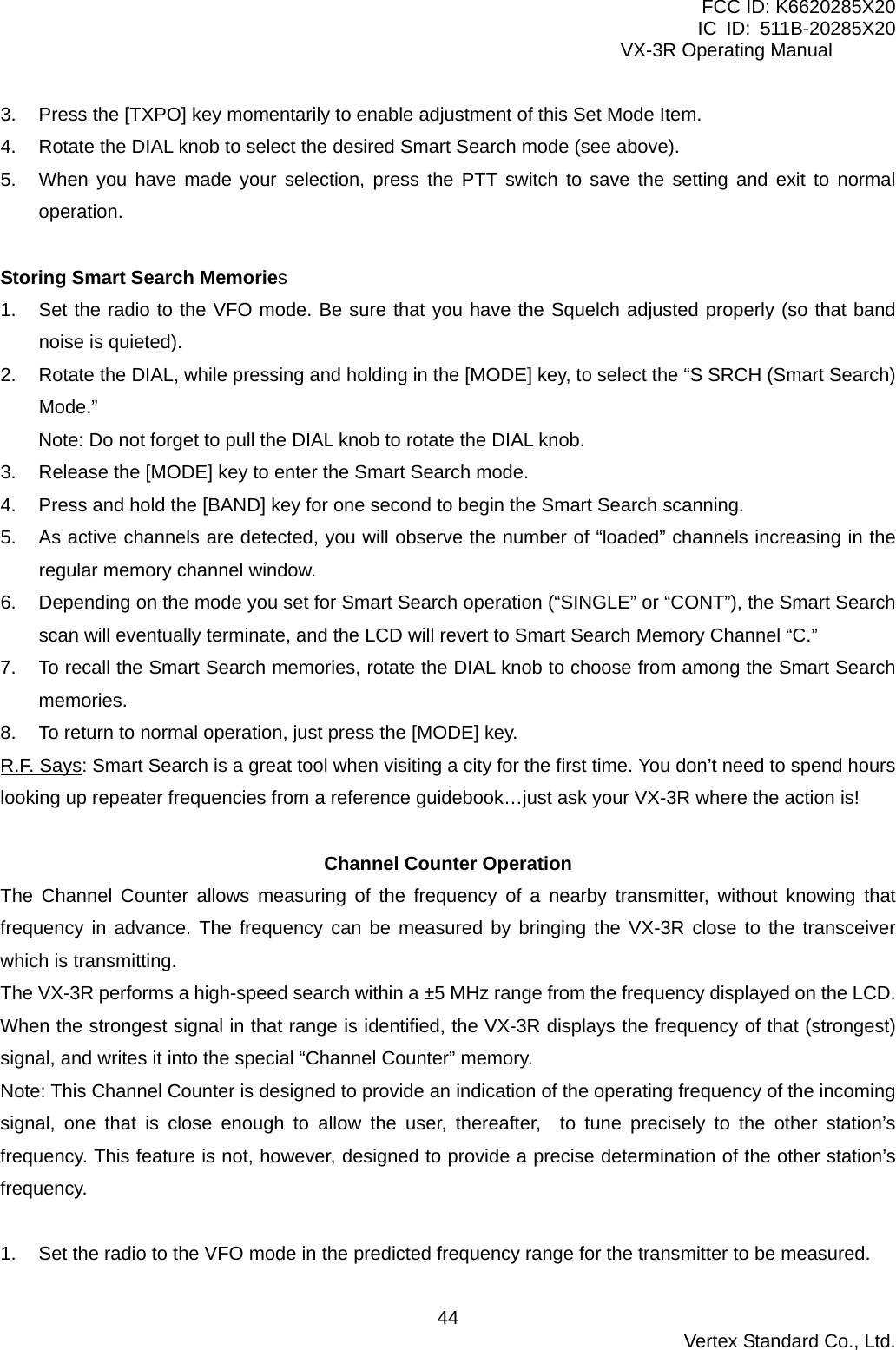 FCC ID: K6620285X20 IC ID: 511B-20285X20     VX-3R Operating Manual 3.  Press the [TXPO] key momentarily to enable adjustment of this Set Mode Item. 4.  Rotate the DIAL knob to select the desired Smart Search mode (see above). 5.  When you have made your selection, press the PTT switch to save the setting and exit to normal operation.  Storing Smart Search Memories 1.  Set the radio to the VFO mode. Be sure that you have the Squelch adjusted properly (so that band noise is quieted). 2.  Rotate the DIAL, while pressing and holding in the [MODE] key, to select the “S SRCH (Smart Search) Mode.” Note: Do not forget to pull the DIAL knob to rotate the DIAL knob. 3.  Release the [MODE] key to enter the Smart Search mode. 4.  Press and hold the [BAND] key for one second to begin the Smart Search scanning. 5.  As active channels are detected, you will observe the number of “loaded” channels increasing in the regular memory channel window. 6.  Depending on the mode you set for Smart Search operation (“SINGLE” or “CONT”), the Smart Search scan will eventually terminate, and the LCD will revert to Smart Search Memory Channel “C.” 7.  To recall the Smart Search memories, rotate the DIAL knob to choose from among the Smart Search memories. 8.  To return to normal operation, just press the [MODE] key. R.F. Says: Smart Search is a great tool when visiting a city for the first time. You don’t need to spend hours looking up repeater frequencies from a reference guidebook…just ask your VX-3R where the action is!  Channel Counter Operation The Channel Counter allows measuring of the frequency of a nearby transmitter, without knowing that frequency in advance. The frequency can be measured by bringing the VX-3R close to the transceiver which is transmitting. The VX-3R performs a high-speed search within a ±5 MHz range from the frequency displayed on the LCD. When the strongest signal in that range is identified, the VX-3R displays the frequency of that (strongest) signal, and writes it into the special “Channel Counter” memory. Note: This Channel Counter is designed to provide an indication of the operating frequency of the incoming signal, one that is close enough to allow the user, thereafter,  to tune precisely to the other station’s frequency. This feature is not, however, designed to provide a precise determination of the other station’s frequency.  1.  Set the radio to the VFO mode in the predicted frequency range for the transmitter to be measured.  Vertex Standard Co., Ltd. 44