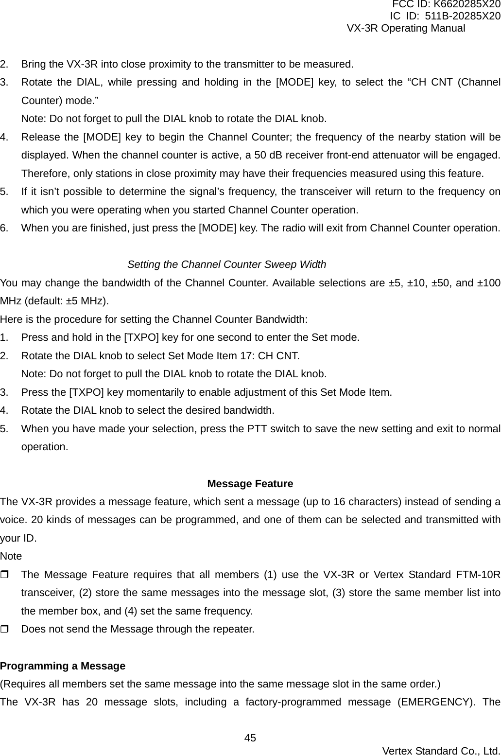 FCC ID: K6620285X20 IC ID: 511B-20285X20     VX-3R Operating Manual 2.  Bring the VX-3R into close proximity to the transmitter to be measured. 3.  Rotate the DIAL, while pressing and holding in the [MODE] key, to select the “CH CNT (Channel Counter) mode.” Note: Do not forget to pull the DIAL knob to rotate the DIAL knob. 4.  Release the [MODE] key to begin the Channel Counter; the frequency of the nearby station will be displayed. When the channel counter is active, a 50 dB receiver front-end attenuator will be engaged. Therefore, only stations in close proximity may have their frequencies measured using this feature. 5.  If it isn’t possible to determine the signal’s frequency, the transceiver will return to the frequency on which you were operating when you started Channel Counter operation. 6.  When you are finished, just press the [MODE] key. The radio will exit from Channel Counter operation.  Setting the Channel Counter Sweep Width You may change the bandwidth of the Channel Counter. Available selections are ±5, ±10, ±50, and ±100 MHz (default: ±5 MHz). Here is the procedure for setting the Channel Counter Bandwidth: 1.  Press and hold in the [TXPO] key for one second to enter the Set mode. 2.  Rotate the DIAL knob to select Set Mode Item 17: CH CNT. Note: Do not forget to pull the DIAL knob to rotate the DIAL knob. 3.  Press the [TXPO] key momentarily to enable adjustment of this Set Mode Item. 4.  Rotate the DIAL knob to select the desired bandwidth. 5.  When you have made your selection, press the PTT switch to save the new setting and exit to normal operation.  Message Feature The VX-3R provides a message feature, which sent a message (up to 16 characters) instead of sending a voice. 20 kinds of messages can be programmed, and one of them can be selected and transmitted with your ID. Note   The Message Feature requires that all members (1) use the VX-3R or Vertex Standard FTM-10R transceiver, (2) store the same messages into the message slot, (3) store the same member list into the member box, and (4) set the same frequency.   Does not send the Message through the repeater.  Programming a Message (Requires all members set the same message into the same message slot in the same order.) The VX-3R has 20 message slots, including a factory-programmed message (EMERGENCY). The  Vertex Standard Co., Ltd. 45