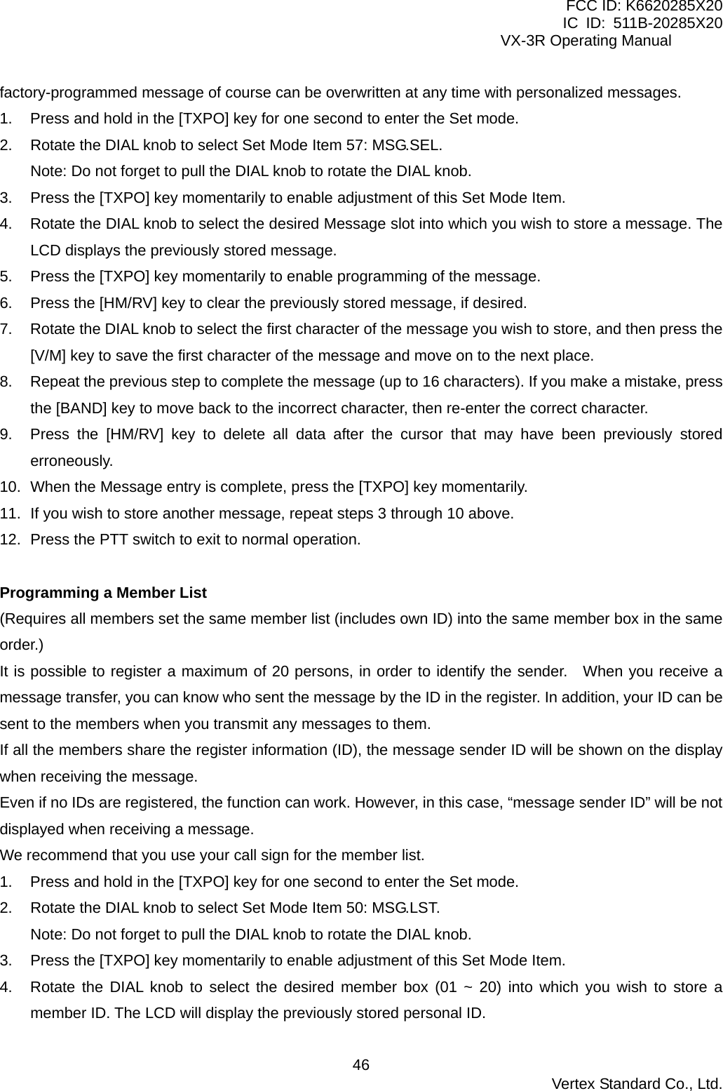 FCC ID: K6620285X20 IC ID: 511B-20285X20     VX-3R Operating Manual factory-programmed message of course can be overwritten at any time with personalized messages. 1.  Press and hold in the [TXPO] key for one second to enter the Set mode. 2.  Rotate the DIAL knob to select Set Mode Item 57: MSG.SEL. Note: Do not forget to pull the DIAL knob to rotate the DIAL knob. 3.  Press the [TXPO] key momentarily to enable adjustment of this Set Mode Item. 4.  Rotate the DIAL knob to select the desired Message slot into which you wish to store a message. The LCD displays the previously stored message. 5.  Press the [TXPO] key momentarily to enable programming of the message. 6.  Press the [HM/RV] key to clear the previously stored message, if desired. 7.  Rotate the DIAL knob to select the first character of the message you wish to store, and then press the [V/M] key to save the first character of the message and move on to the next place. 8.  Repeat the previous step to complete the message (up to 16 characters). If you make a mistake, press the [BAND] key to move back to the incorrect character, then re-enter the correct character. 9.  Press the [HM/RV] key to delete all data after the cursor that may have been previously stored erroneously. 10.  When the Message entry is complete, press the [TXPO] key momentarily. 11.  If you wish to store another message, repeat steps 3 through 10 above. 12.  Press the PTT switch to exit to normal operation.  Programming a Member List (Requires all members set the same member list (includes own ID) into the same member box in the same order.) It is possible to register a maximum of 20 persons, in order to identify the sender.   When you receive a message transfer, you can know who sent the message by the ID in the register. In addition, your ID can be sent to the members when you transmit any messages to them. If all the members share the register information (ID), the message sender ID will be shown on the display when receiving the message. Even if no IDs are registered, the function can work. However, in this case, “message sender ID” will be not displayed when receiving a message. We recommend that you use your call sign for the member list. 1.  Press and hold in the [TXPO] key for one second to enter the Set mode. 2.  Rotate the DIAL knob to select Set Mode Item 50: MSG.LST. Note: Do not forget to pull the DIAL knob to rotate the DIAL knob. 3.  Press the [TXPO] key momentarily to enable adjustment of this Set Mode Item. 4.  Rotate the DIAL knob to select the desired member box (01 ~ 20) into which you wish to store a member ID. The LCD will display the previously stored personal ID.  Vertex Standard Co., Ltd. 46