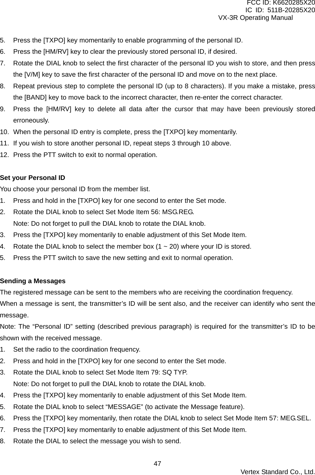 FCC ID: K6620285X20 IC ID: 511B-20285X20     VX-3R Operating Manual 5.  Press the [TXPO] key momentarily to enable programming of the personal ID. 6.  Press the [HM/RV] key to clear the previously stored personal ID, if desired. 7.  Rotate the DIAL knob to select the first character of the personal ID you wish to store, and then press the [V/M] key to save the first character of the personal ID and move on to the next place. 8.  Repeat previous step to complete the personal ID (up to 8 characters). If you make a mistake, press the [BAND] key to move back to the incorrect character, then re-enter the correct character. 9.  Press the [HM/RV] key to delete all data after the cursor that may have been previously stored erroneously. 10.  When the personal ID entry is complete, press the [TXPO] key momentarily. 11.  If you wish to store another personal ID, repeat steps 3 through 10 above. 12.  Press the PTT switch to exit to normal operation.  Set your Personal ID You choose your personal ID from the member list. 1.  Press and hold in the [TXPO] key for one second to enter the Set mode. 2.  Rotate the DIAL knob to select Set Mode Item 56: MSG.REG. Note: Do not forget to pull the DIAL knob to rotate the DIAL knob. 3.  Press the [TXPO] key momentarily to enable adjustment of this Set Mode Item. 4.  Rotate the DIAL knob to select the member box (1 ~ 20) where your ID is stored. 5.  Press the PTT switch to save the new setting and exit to normal operation.  Sending a Messages The registered message can be sent to the members who are receiving the coordination frequency. When a message is sent, the transmitter’s ID will be sent also, and the receiver can identify who sent the message. Note: The “Personal ID” setting (described previous paragraph) is required for the transmitter’s ID to be shown with the received message. 1.  Set the radio to the coordination frequency. 2.  Press and hold in the [TXPO] key for one second to enter the Set mode. 3.  Rotate the DIAL knob to select Set Mode Item 79: SQ TYP. Note: Do not forget to pull the DIAL knob to rotate the DIAL knob. 4.  Press the [TXPO] key momentarily to enable adjustment of this Set Mode Item. 5.  Rotate the DIAL knob to select “MESSAGE” (to activate the Message feature). 6.  Press the [TXPO] key momentarily, then rotate the DIAL knob to select Set Mode Item 57: MEG.SEL. 7.  Press the [TXPO] key momentarily to enable adjustment of this Set Mode Item. 8.  Rotate the DIAL to select the message you wish to send.  Vertex Standard Co., Ltd. 47