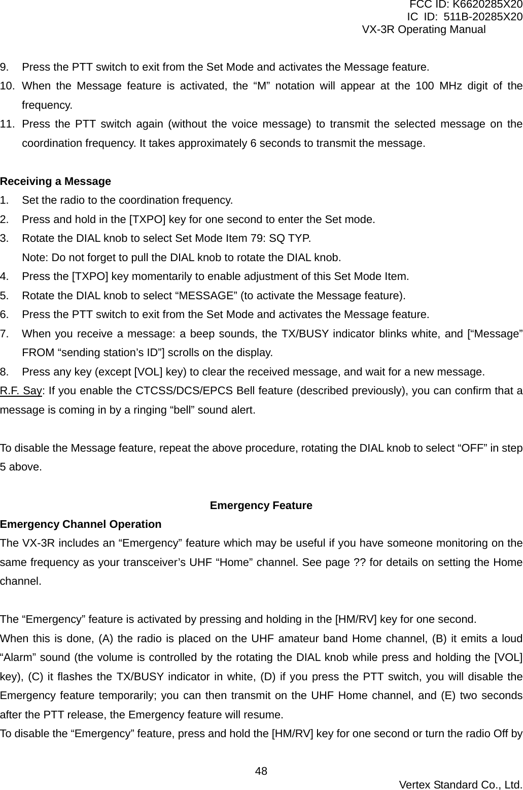 FCC ID: K6620285X20 IC ID: 511B-20285X20     VX-3R Operating Manual 9.  Press the PTT switch to exit from the Set Mode and activates the Message feature. 10. When the Message feature is activated, the “M” notation will appear at the 100 MHz digit of the frequency. 11.  Press the PTT switch again (without the voice message) to transmit the selected message on the coordination frequency. It takes approximately 6 seconds to transmit the message.  Receiving a Message 1.  Set the radio to the coordination frequency. 2.  Press and hold in the [TXPO] key for one second to enter the Set mode. 3.  Rotate the DIAL knob to select Set Mode Item 79: SQ TYP. Note: Do not forget to pull the DIAL knob to rotate the DIAL knob. 4.  Press the [TXPO] key momentarily to enable adjustment of this Set Mode Item. 5.  Rotate the DIAL knob to select “MESSAGE” (to activate the Message feature). 6.  Press the PTT switch to exit from the Set Mode and activates the Message feature. 7.  When you receive a message: a beep sounds, the TX/BUSY indicator blinks white, and [“Message” FROM “sending station’s ID”] scrolls on the display. 8.  Press any key (except [VOL] key) to clear the received message, and wait for a new message. R.F. Say: If you enable the CTCSS/DCS/EPCS Bell feature (described previously), you can confirm that a message is coming in by a ringing “bell” sound alert.  To disable the Message feature, repeat the above procedure, rotating the DIAL knob to select “OFF” in step 5 above.  Emergency Feature Emergency Channel Operation The VX-3R includes an “Emergency” feature which may be useful if you have someone monitoring on the same frequency as your transceiver’s UHF “Home” channel. See page ?? for details on setting the Home channel.  The “Emergency” feature is activated by pressing and holding in the [HM/RV] key for one second. When this is done, (A) the radio is placed on the UHF amateur band Home channel, (B) it emits a loud “Alarm” sound (the volume is controlled by the rotating the DIAL knob while press and holding the [VOL] key), (C) it flashes the TX/BUSY indicator in white, (D) if you press the PTT switch, you will disable the Emergency feature temporarily; you can then transmit on the UHF Home channel, and (E) two seconds after the PTT release, the Emergency feature will resume. To disable the “Emergency” feature, press and hold the [HM/RV] key for one second or turn the radio Off by  Vertex Standard Co., Ltd. 48