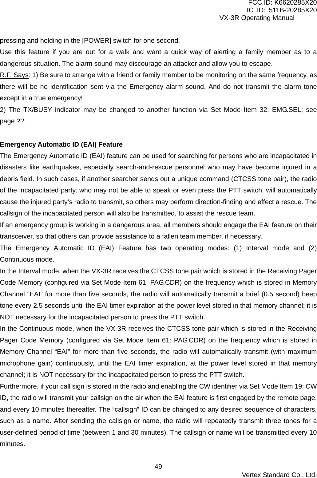 FCC ID: K6620285X20 IC ID: 511B-20285X20     VX-3R Operating Manual pressing and holding in the [POWER] switch for one second. Use this feature if you are out for a walk and want a quick way of alerting a family member as to a dangerous situation. The alarm sound may discourage an attacker and allow you to escape. R.F. Says: 1) Be sure to arrange with a friend or family member to be monitoring on the same frequency, as there will be no identification sent via the Emergency alarm sound. And do not transmit the alarm tone except in a true emergency! 2) The TX/BUSY indicator may be changed to another function via Set Mode Item 32: EMG.SEL; see page ??.  Emergency Automatic ID (EAI) Feature The Emergency Automatic ID (EAI) feature can be used for searching for persons who are incapacitated in disasters like earthquakes, especially search-and-rescue personnel who may have become injured in a debris field. In such cases, if another searcher sends out a unique command (CTCSS tone pair), the radio of the incapacitated party, who may not be able to speak or even press the PTT switch, will automatically cause the injured party’s radio to transmit, so others may perform direction-finding and effect a rescue. The callsign of the incapacitated person will also be transmitted, to assist the rescue team. If an emergency group is working in a dangerous area, all members should engage the EAI feature on their transceiver, so that others can provide assistance to a fallen team member, if necessary. The Emergency Automatic ID (EAI) Feature has two operating modes: (1) Interval mode and (2) Continuous mode. In the Interval mode, when the VX-3R receives the CTCSS tone pair which is stored in the Receiving Pager Code Memory (configured via Set Mode Item 61: PAG.CDR) on the frequency which is stored in Memory Channel “EAI” for more than five seconds, the radio will automatically transmit a brief (0.5 second) beep tone every 2.5 seconds until the EAI timer expiration at the power level stored in that memory channel; it is NOT necessary for the incapacitated person to press the PTT switch. In the Continuous mode, when the VX-3R receives the CTCSS tone pair which is stored in the Receiving Pager Code Memory (configured via Set Mode Item 61: PAG.CDR) on the frequency which is stored in Memory Channel “EAI” for more than five seconds, the radio will automatically transmit (with maximum microphone gain) continuously, until the EAI timer expiration, at the power level stored in that memory channel; it is NOT necessary for the incapacitated person to press the PTT switch. Furthermore, if your call sign is stored in the radio and enabling the CW identifier via Set Mode Item 19: CW ID, the radio will transmit your callsign on the air when the EAI feature is first engaged by the remote page, and every 10 minutes thereafter. The “callsign” ID can be changed to any desired sequence of characters, such as a name. After sending the callsign or name, the radio will repeatedly transmit three tones for a user-defined period of time (between 1 and 30 minutes). The callsign or name will be transmitted every 10 minutes.  Vertex Standard Co., Ltd. 49