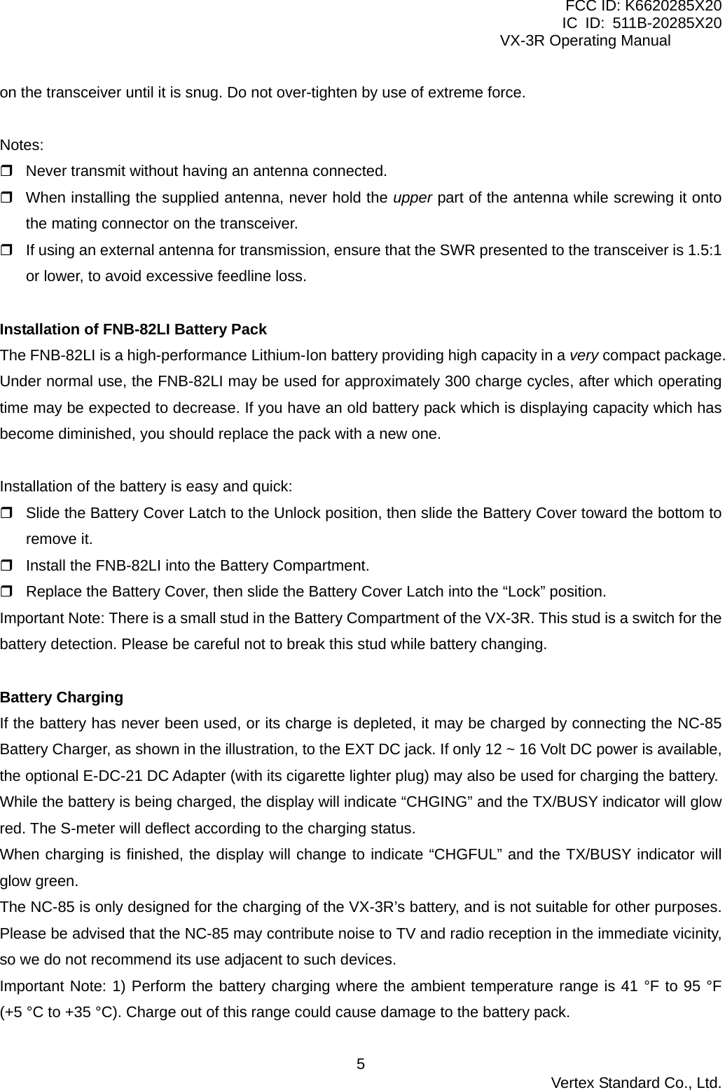 FCC ID: K6620285X20 IC ID: 511B-20285X20     VX-3R Operating Manual on the transceiver until it is snug. Do not over-tighten by use of extreme force.  Notes:  Never transmit without having an antenna connected.  When installing the supplied antenna, never hold the upper part of the antenna while screwing it onto the mating connector on the transceiver.  If using an external antenna for transmission, ensure that the SWR presented to the transceiver is 1.5:1 or lower, to avoid excessive feedline loss.  Installation of FNB-82LI Battery Pack The FNB-82LI is a high-performance Lithium-Ion battery providing high capacity in a very compact package. Under normal use, the FNB-82LI may be used for approximately 300 charge cycles, after which operating time may be expected to decrease. If you have an old battery pack which is displaying capacity which has become diminished, you should replace the pack with a new one.  Installation of the battery is easy and quick:  Slide the Battery Cover Latch to the Unlock position, then slide the Battery Cover toward the bottom to remove it.  Install the FNB-82LI into the Battery Compartment.  Replace the Battery Cover, then slide the Battery Cover Latch into the “Lock” position. Important Note: There is a small stud in the Battery Compartment of the VX-3R. This stud is a switch for the battery detection. Please be careful not to break this stud while battery changing.  Battery Charging If the battery has never been used, or its charge is depleted, it may be charged by connecting the NC-85 Battery Charger, as shown in the illustration, to the EXT DC jack. If only 12 ~ 16 Volt DC power is available, the optional E-DC-21 DC Adapter (with its cigarette lighter plug) may also be used for charging the battery. While the battery is being charged, the display will indicate “CHGING” and the TX/BUSY indicator will glow red. The S-meter will deflect according to the charging status. When charging is finished, the display will change to indicate “CHGFUL” and the TX/BUSY indicator will glow green. The NC-85 is only designed for the charging of the VX-3R’s battery, and is not suitable for other purposes. Please be advised that the NC-85 may contribute noise to TV and radio reception in the immediate vicinity, so we do not recommend its use adjacent to such devices. Important Note: 1) Perform the battery charging where the ambient temperature range is 41 °F to 95 °F (+5 °C to +35 °C). Charge out of this range could cause damage to the battery pack.  Vertex Standard Co., Ltd. 5