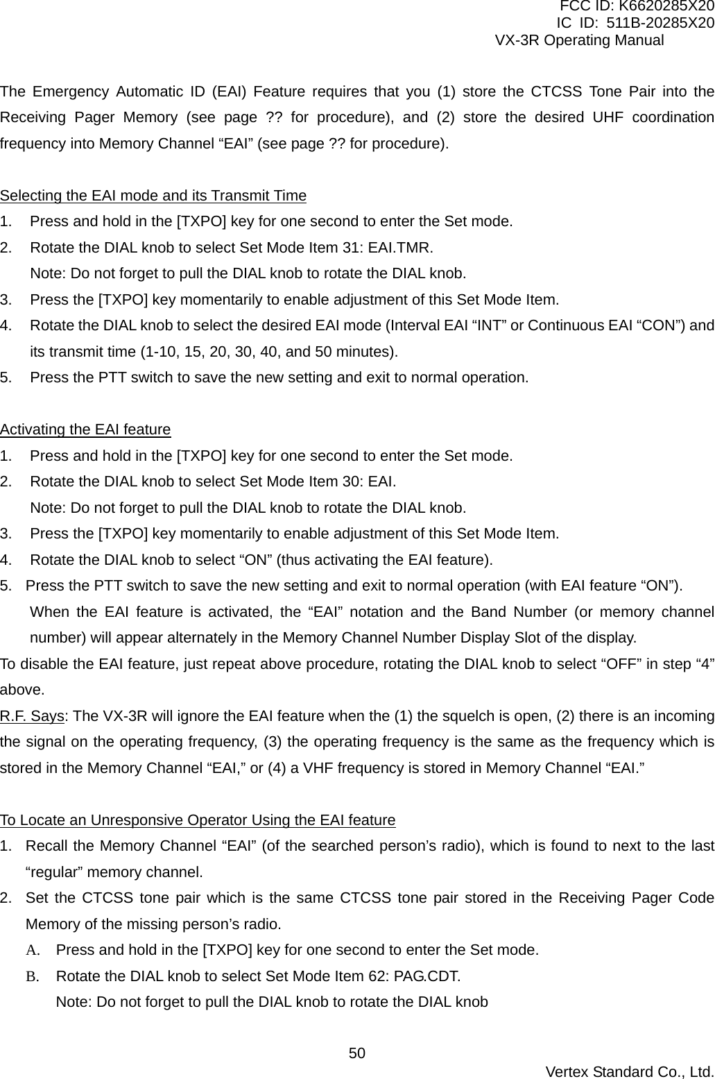FCC ID: K6620285X20 IC ID: 511B-20285X20     VX-3R Operating Manual The Emergency Automatic ID (EAI) Feature requires that you (1) store the CTCSS Tone Pair into the Receiving Pager Memory (see page ?? for procedure), and (2) store the desired UHF coordination frequency into Memory Channel “EAI” (see page ?? for procedure).  Selecting the EAI mode and its Transmit Time 1.  Press and hold in the [TXPO] key for one second to enter the Set mode. 2.  Rotate the DIAL knob to select Set Mode Item 31: EAI.TMR. Note: Do not forget to pull the DIAL knob to rotate the DIAL knob. 3.  Press the [TXPO] key momentarily to enable adjustment of this Set Mode Item. 4.  Rotate the DIAL knob to select the desired EAI mode (Interval EAI “INT” or Continuous EAI “CON”) and its transmit time (1-10, 15, 20, 30, 40, and 50 minutes). 5.  Press the PTT switch to save the new setting and exit to normal operation.  Activating the EAI feature 1.  Press and hold in the [TXPO] key for one second to enter the Set mode. 2.  Rotate the DIAL knob to select Set Mode Item 30: EAI. Note: Do not forget to pull the DIAL knob to rotate the DIAL knob. 3.  Press the [TXPO] key momentarily to enable adjustment of this Set Mode Item. 4.  Rotate the DIAL knob to select “ON” (thus activating the EAI feature). 5.  Press the PTT switch to save the new setting and exit to normal operation (with EAI feature “ON”). When the EAI feature is activated, the “EAI” notation and the Band Number (or memory channel number) will appear alternately in the Memory Channel Number Display Slot of the display. To disable the EAI feature, just repeat above procedure, rotating the DIAL knob to select “OFF” in step “4” above. R.F. Says: The VX-3R will ignore the EAI feature when the (1) the squelch is open, (2) there is an incoming the signal on the operating frequency, (3) the operating frequency is the same as the frequency which is stored in the Memory Channel “EAI,” or (4) a VHF frequency is stored in Memory Channel “EAI.”  To Locate an Unresponsive Operator Using the EAI feature 1.  Recall the Memory Channel “EAI” (of the searched person’s radio), which is found to next to the last “regular” memory channel. 2.  Set the CTCSS tone pair which is the same CTCSS tone pair stored in the Receiving Pager Code Memory of the missing person’s radio. A.  Press and hold in the [TXPO] key for one second to enter the Set mode. B.  Rotate the DIAL knob to select Set Mode Item 62: PAG.CDT. Note: Do not forget to pull the DIAL knob to rotate the DIAL knob  Vertex Standard Co., Ltd. 50