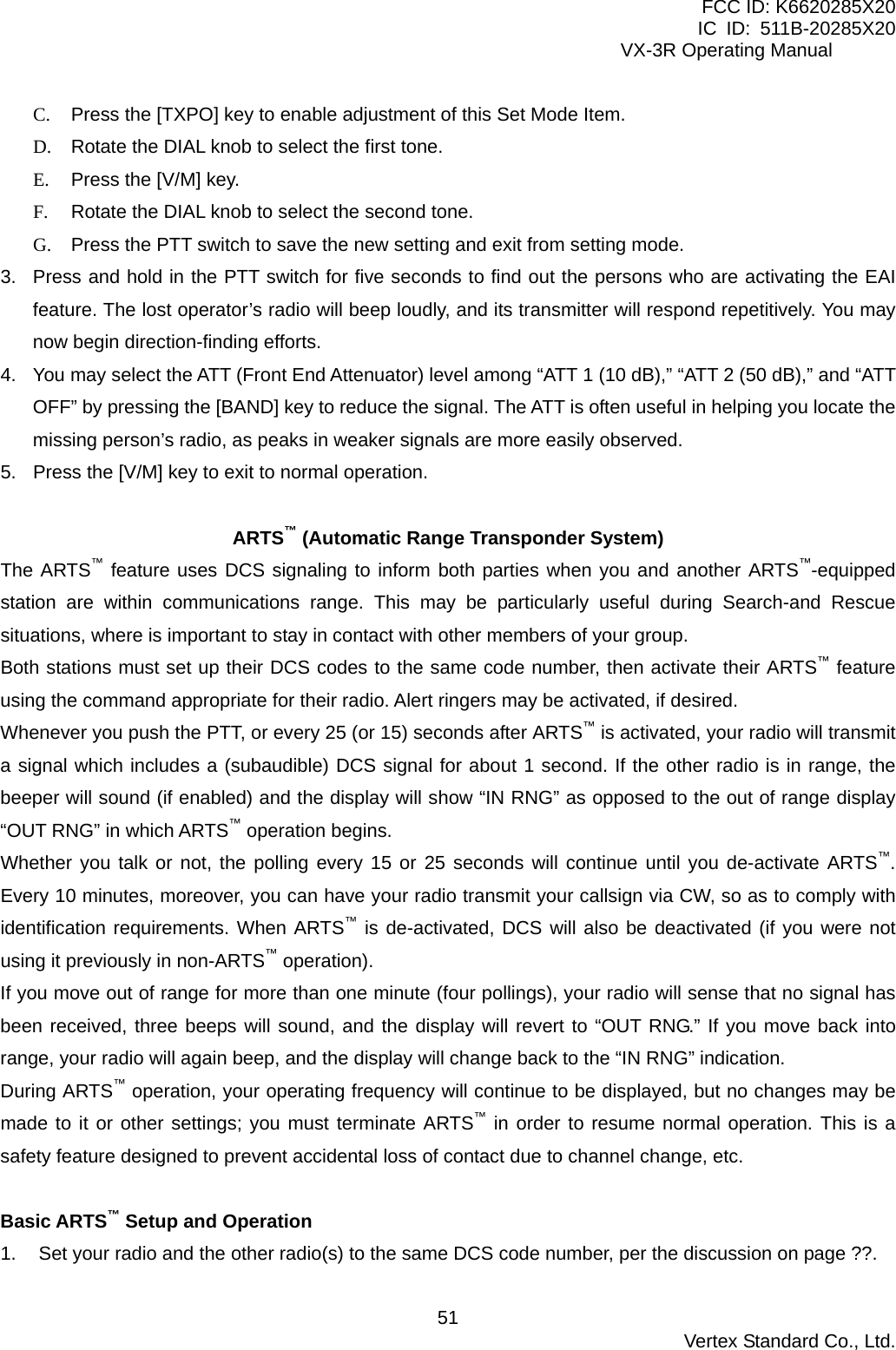 FCC ID: K6620285X20 IC ID: 511B-20285X20     VX-3R Operating Manual C.  Press the [TXPO] key to enable adjustment of this Set Mode Item. D.  Rotate the DIAL knob to select the first tone. E.  Press the [V/M] key. F.  Rotate the DIAL knob to select the second tone. G.  Press the PTT switch to save the new setting and exit from setting mode. 3.  Press and hold in the PTT switch for five seconds to find out the persons who are activating the EAI feature. The lost operator’s radio will beep loudly, and its transmitter will respond repetitively. You may now begin direction-finding efforts. 4.  You may select the ATT (Front End Attenuator) level among “ATT 1 (10 dB),” “ATT 2 (50 dB),” and “ATT OFF” by pressing the [BAND] key to reduce the signal. The ATT is often useful in helping you locate the missing person’s radio, as peaks in weaker signals are more easily observed. 5.  Press the [V/M] key to exit to normal operation.  ARTS™ (Automatic Range Transponder System) The ARTS™ feature uses DCS signaling to inform both parties when you and another ARTS™-equipped station are within communications range. This may be particularly useful during Search-and Rescue situations, where is important to stay in contact with other members of your group. Both stations must set up their DCS codes to the same code number, then activate their ARTS™ feature using the command appropriate for their radio. Alert ringers may be activated, if desired. Whenever you push the PTT, or every 25 (or 15) seconds after ARTS™ is activated, your radio will transmit a signal which includes a (subaudible) DCS signal for about 1 second. If the other radio is in range, the beeper will sound (if enabled) and the display will show “IN RNG” as opposed to the out of range display “OUT RNG” in which ARTS™ operation begins. Whether you talk or not, the polling every 15 or 25 seconds will continue until you de-activate ARTS™. Every 10 minutes, moreover, you can have your radio transmit your callsign via CW, so as to comply with identification requirements. When ARTS™ is de-activated, DCS will also be deactivated (if you were not using it previously in non-ARTS™ operation). If you move out of range for more than one minute (four pollings), your radio will sense that no signal has been received, three beeps will sound, and the display will revert to “OUT RNG.” If you move back into range, your radio will again beep, and the display will change back to the “IN RNG” indication. During ARTS™ operation, your operating frequency will continue to be displayed, but no changes may be made to it or other settings; you must terminate ARTS™ in order to resume normal operation. This is a safety feature designed to prevent accidental loss of contact due to channel change, etc.  Basic ARTS™ Setup and Operation 1.  Set your radio and the other radio(s) to the same DCS code number, per the discussion on page ??.  Vertex Standard Co., Ltd. 51