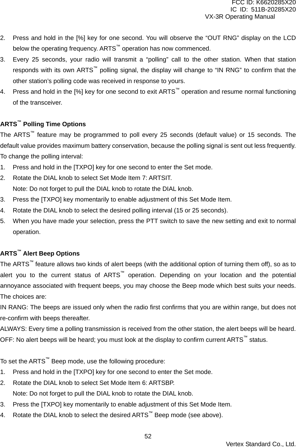 FCC ID: K6620285X20 IC ID: 511B-20285X20     VX-3R Operating Manual 2.  Press and hold in the [%] key for one second. You will observe the “OUT RNG” display on the LCD below the operating frequency. ARTS™ operation has now commenced. 3.  Every 25 seconds, your radio will transmit a “polling” call to the other station. When that station responds with its own ARTS™ polling signal, the display will change to “IN RNG” to confirm that the other station’s polling code was received in response to yours. 4.  Press and hold in the [%] key for one second to exit ARTS™ operation and resume normal functioning of the transceiver.  ARTS™ Polling Time Options The ARTS™ feature may be programmed to poll every 25 seconds (default value) or 15 seconds. The default value provides maximum battery conservation, because the polling signal is sent out less frequently. To change the polling interval: 1.  Press and hold in the [TXPO] key for one second to enter the Set mode. 2.  Rotate the DIAL knob to select Set Mode Item 7: ARTSIT. Note: Do not forget to pull the DIAL knob to rotate the DIAL knob. 3.  Press the [TXPO] key momentarily to enable adjustment of this Set Mode Item. 4.  Rotate the DIAL knob to select the desired polling interval (15 or 25 seconds). 5.  When you have made your selection, press the PTT switch to save the new setting and exit to normal operation.  ARTS™ Alert Beep Options The ARTS™ feature allows two kinds of alert beeps (with the additional option of turning them off), so as to alert you to the current status of ARTS™ operation. Depending on your location and the potential annoyance associated with frequent beeps, you may choose the Beep mode which best suits your needs. The choices are: IN RANG: The beeps are issued only when the radio first confirms that you are within range, but does not re-confirm with beeps thereafter. ALWAYS: Every time a polling transmission is received from the other station, the alert beeps will be heard. OFF: No alert beeps will be heard; you must look at the display to confirm current ARTS™ status.  To set the ARTS™ Beep mode, use the following procedure: 1.  Press and hold in the [TXPO] key for one second to enter the Set mode. 2.  Rotate the DIAL knob to select Set Mode Item 6: ARTSBP. Note: Do not forget to pull the DIAL knob to rotate the DIAL knob. 3.  Press the [TXPO] key momentarily to enable adjustment of this Set Mode Item. 4.  Rotate the DIAL knob to select the desired ARTS™ Beep mode (see above).  Vertex Standard Co., Ltd. 52