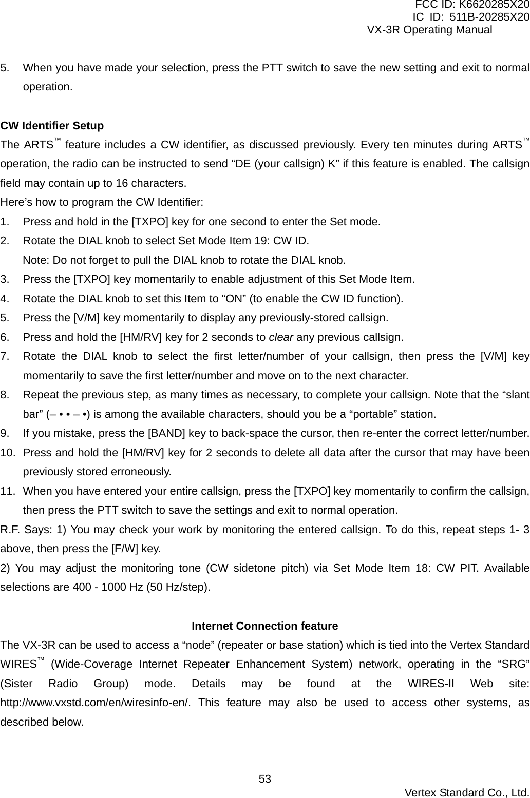 FCC ID: K6620285X20 IC ID: 511B-20285X20     VX-3R Operating Manual 5.  When you have made your selection, press the PTT switch to save the new setting and exit to normal operation.  CW Identifier Setup The ARTS™ feature includes a CW identifier, as discussed previously. Every ten minutes during ARTS™ operation, the radio can be instructed to send “DE (your callsign) K” if this feature is enabled. The callsign field may contain up to 16 characters. Here’s how to program the CW Identifier: 1.  Press and hold in the [TXPO] key for one second to enter the Set mode. 2.  Rotate the DIAL knob to select Set Mode Item 19: CW ID. Note: Do not forget to pull the DIAL knob to rotate the DIAL knob. 3.  Press the [TXPO] key momentarily to enable adjustment of this Set Mode Item. 4.  Rotate the DIAL knob to set this Item to “ON” (to enable the CW ID function). 5.  Press the [V/M] key momentarily to display any previously-stored callsign. 6.  Press and hold the [HM/RV] key for 2 seconds to clear any previous callsign. 7.  Rotate the DIAL knob to select the first letter/number of your callsign, then press the [V/M] key momentarily to save the first letter/number and move on to the next character. 8.  Repeat the previous step, as many times as necessary, to complete your callsign. Note that the “slant bar” (– • • – •) is among the available characters, should you be a “portable” station. 9.  If you mistake, press the [BAND] key to back-space the cursor, then re-enter the correct letter/number. 10.  Press and hold the [HM/RV] key for 2 seconds to delete all data after the cursor that may have been previously stored erroneously. 11.  When you have entered your entire callsign, press the [TXPO] key momentarily to confirm the callsign, then press the PTT switch to save the settings and exit to normal operation. R.F. Says: 1) You may check your work by monitoring the entered callsign. To do this, repeat steps 1- 3 above, then press the [F/W] key. 2) You may adjust the monitoring tone (CW sidetone pitch) via Set Mode Item 18: CW PIT. Available selections are 400 - 1000 Hz (50 Hz/step).  Internet Connection feature The VX-3R can be used to access a “node” (repeater or base station) which is tied into the Vertex Standard WIRES™ (Wide-Coverage Internet Repeater Enhancement System) network, operating in the “SRG” (Sister Radio Group) mode. Details may be found at the WIRES-II Web site: http://www.vxstd.com/en/wiresinfo-en/. This feature may also be used to access other systems, as described below.   Vertex Standard Co., Ltd. 53