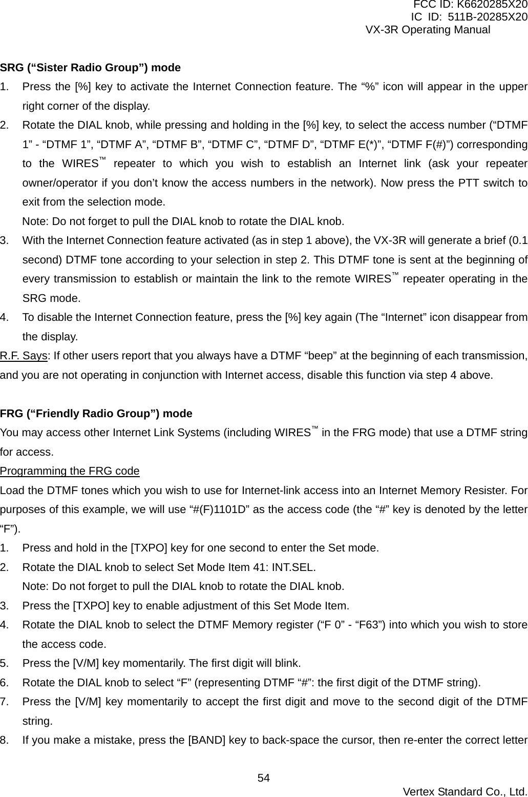 FCC ID: K6620285X20 IC ID: 511B-20285X20     VX-3R Operating Manual SRG (“Sister Radio Group”) mode 1.  Press the [%] key to activate the Internet Connection feature. The “%” icon will appear in the upper right corner of the display. 2.  Rotate the DIAL knob, while pressing and holding in the [%] key, to select the access number (“DTMF 1” - “DTMF 1”, “DTMF A”, “DTMF B”, “DTMF C”, “DTMF D”, “DTMF E(*)”, “DTMF F(#)”) corresponding to the WIRES™ repeater to which you wish to establish an Internet link (ask your repeater owner/operator if you don’t know the access numbers in the network). Now press the PTT switch to exit from the selection mode. Note: Do not forget to pull the DIAL knob to rotate the DIAL knob. 3.  With the Internet Connection feature activated (as in step 1 above), the VX-3R will generate a brief (0.1 second) DTMF tone according to your selection in step 2. This DTMF tone is sent at the beginning of every transmission to establish or maintain the link to the remote WIRES™ repeater operating in the SRG mode. 4.  To disable the Internet Connection feature, press the [%] key again (The “Internet” icon disappear from the display. R.F. Says: If other users report that you always have a DTMF “beep” at the beginning of each transmission, and you are not operating in conjunction with Internet access, disable this function via step 4 above.  FRG (“Friendly Radio Group”) mode You may access other Internet Link Systems (including WIRES™ in the FRG mode) that use a DTMF string for access. Programming the FRG code Load the DTMF tones which you wish to use for Internet-link access into an Internet Memory Resister. For purposes of this example, we will use “#(F)1101D” as the access code (the “#” key is denoted by the letter “F”). 1.  Press and hold in the [TXPO] key for one second to enter the Set mode. 2.  Rotate the DIAL knob to select Set Mode Item 41: INT.SEL. Note: Do not forget to pull the DIAL knob to rotate the DIAL knob. 3.  Press the [TXPO] key to enable adjustment of this Set Mode Item. 4.  Rotate the DIAL knob to select the DTMF Memory register (“F 0” - “F63”) into which you wish to store the access code. 5.  Press the [V/M] key momentarily. The first digit will blink. 6.  Rotate the DIAL knob to select “F” (representing DTMF “#”: the first digit of the DTMF string). 7.  Press the [V/M] key momentarily to accept the first digit and move to the second digit of the DTMF string. 8.  If you make a mistake, press the [BAND] key to back-space the cursor, then re-enter the correct letter  Vertex Standard Co., Ltd. 54