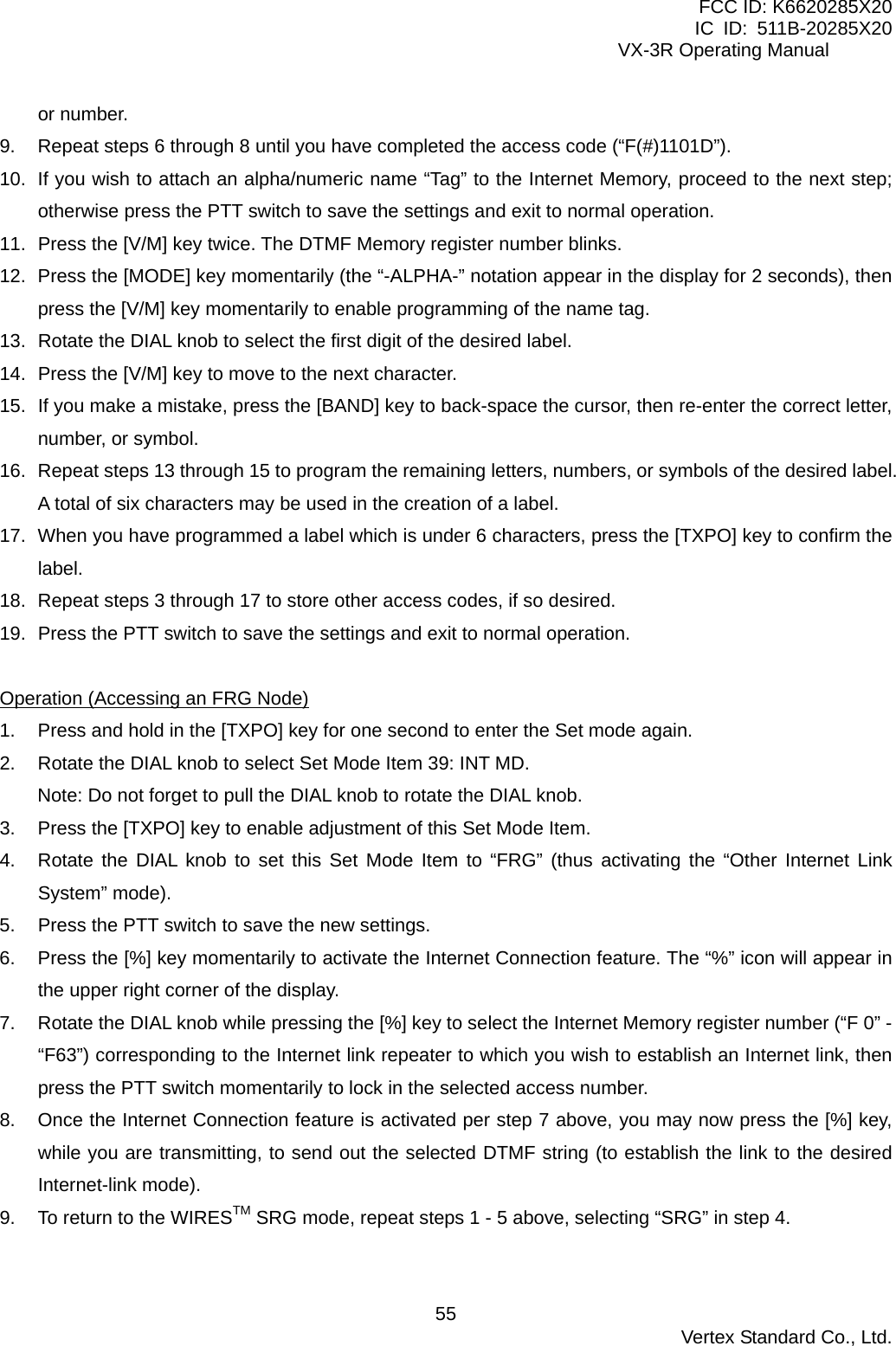 FCC ID: K6620285X20 IC ID: 511B-20285X20     VX-3R Operating Manual or number. 9.  Repeat steps 6 through 8 until you have completed the access code (“F(#)1101D”). 10.  If you wish to attach an alpha/numeric name “Tag” to the Internet Memory, proceed to the next step; otherwise press the PTT switch to save the settings and exit to normal operation. 11.  Press the [V/M] key twice. The DTMF Memory register number blinks. 12.  Press the [MODE] key momentarily (the “-ALPHA-” notation appear in the display for 2 seconds), then press the [V/M] key momentarily to enable programming of the name tag. 13.  Rotate the DIAL knob to select the first digit of the desired label. 14.  Press the [V/M] key to move to the next character. 15.  If you make a mistake, press the [BAND] key to back-space the cursor, then re-enter the correct letter, number, or symbol. 16.  Repeat steps 13 through 15 to program the remaining letters, numbers, or symbols of the desired label. A total of six characters may be used in the creation of a label. 17.  When you have programmed a label which is under 6 characters, press the [TXPO] key to confirm the label. 18.  Repeat steps 3 through 17 to store other access codes, if so desired. 19.  Press the PTT switch to save the settings and exit to normal operation.  Operation (Accessing an FRG Node) 1.  Press and hold in the [TXPO] key for one second to enter the Set mode again. 2.  Rotate the DIAL knob to select Set Mode Item 39: INT MD. Note: Do not forget to pull the DIAL knob to rotate the DIAL knob. 3.  Press the [TXPO] key to enable adjustment of this Set Mode Item. 4.  Rotate the DIAL knob to set this Set Mode Item to “FRG” (thus activating the “Other Internet Link System” mode). 5.  Press the PTT switch to save the new settings. 6.  Press the [%] key momentarily to activate the Internet Connection feature. The “%” icon will appear in the upper right corner of the display. 7.  Rotate the DIAL knob while pressing the [%] key to select the Internet Memory register number (“F 0” - “F63”) corresponding to the Internet link repeater to which you wish to establish an Internet link, then press the PTT switch momentarily to lock in the selected access number. 8.  Once the Internet Connection feature is activated per step 7 above, you may now press the [%] key, while you are transmitting, to send out the selected DTMF string (to establish the link to the desired Internet-link mode). 9.  To return to the WIRESTM SRG mode, repeat steps 1 - 5 above, selecting “SRG” in step 4.   Vertex Standard Co., Ltd. 55