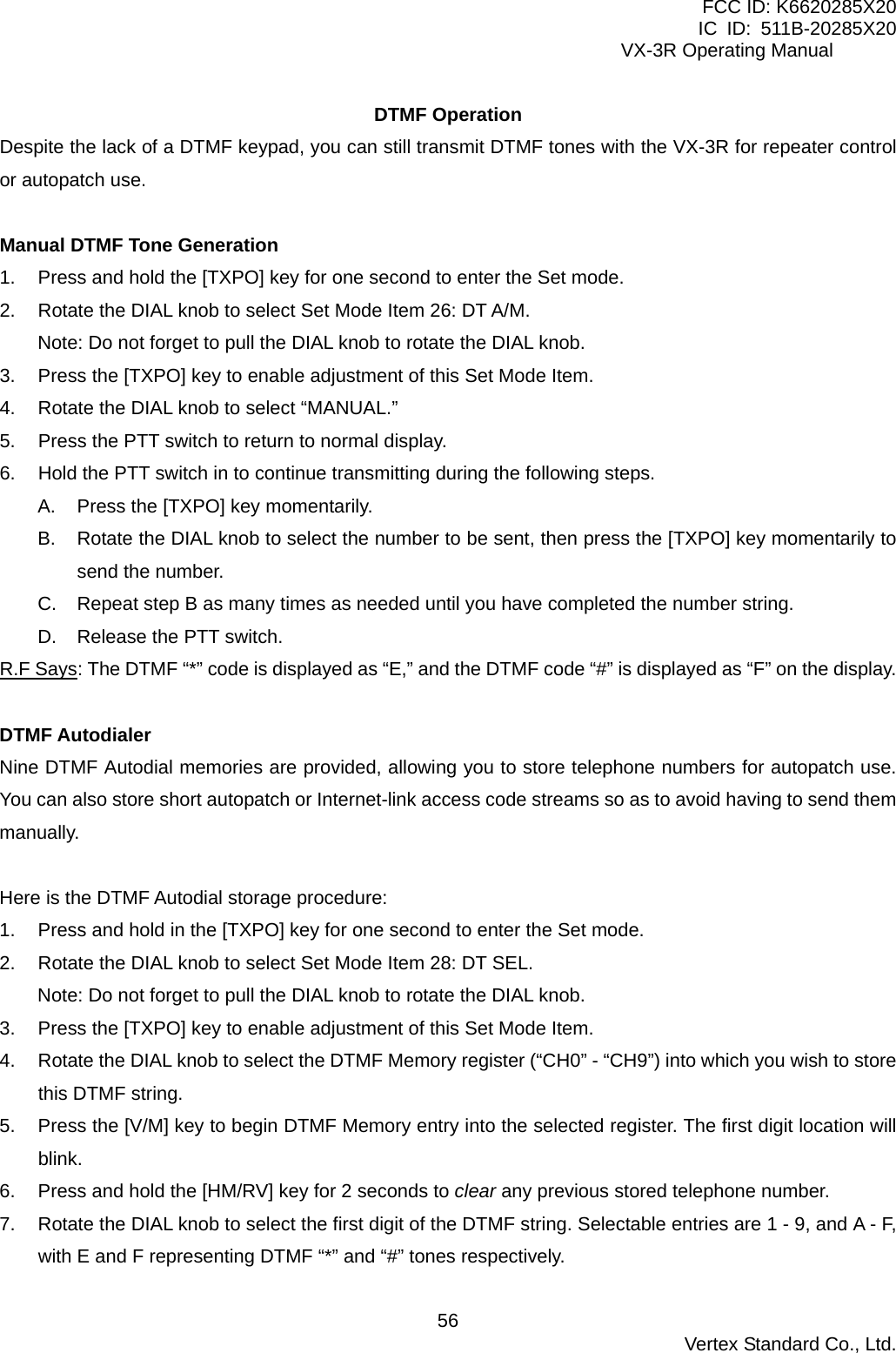 FCC ID: K6620285X20 IC ID: 511B-20285X20     VX-3R Operating Manual DTMF Operation Despite the lack of a DTMF keypad, you can still transmit DTMF tones with the VX-3R for repeater control or autopatch use.  Manual DTMF Tone Generation 1.  Press and hold the [TXPO] key for one second to enter the Set mode. 2.  Rotate the DIAL knob to select Set Mode Item 26: DT A/M. Note: Do not forget to pull the DIAL knob to rotate the DIAL knob. 3.  Press the [TXPO] key to enable adjustment of this Set Mode Item. 4.  Rotate the DIAL knob to select “MANUAL.” 5.  Press the PTT switch to return to normal display. 6.  Hold the PTT switch in to continue transmitting during the following steps. A.  Press the [TXPO] key momentarily. B.  Rotate the DIAL knob to select the number to be sent, then press the [TXPO] key momentarily to send the number. C.  Repeat step B as many times as needed until you have completed the number string. D.  Release the PTT switch. R.F Says: The DTMF “*” code is displayed as “E,” and the DTMF code “#” is displayed as “F” on the display.  DTMF Autodialer Nine DTMF Autodial memories are provided, allowing you to store telephone numbers for autopatch use. You can also store short autopatch or Internet-link access code streams so as to avoid having to send them manually.  Here is the DTMF Autodial storage procedure: 1.  Press and hold in the [TXPO] key for one second to enter the Set mode. 2.  Rotate the DIAL knob to select Set Mode Item 28: DT SEL. Note: Do not forget to pull the DIAL knob to rotate the DIAL knob. 3.  Press the [TXPO] key to enable adjustment of this Set Mode Item. 4.  Rotate the DIAL knob to select the DTMF Memory register (“CH0” - “CH9”) into which you wish to store this DTMF string. 5.  Press the [V/M] key to begin DTMF Memory entry into the selected register. The first digit location will blink. 6.  Press and hold the [HM/RV] key for 2 seconds to clear any previous stored telephone number. 7.  Rotate the DIAL knob to select the first digit of the DTMF string. Selectable entries are 1 - 9, and A - F, with E and F representing DTMF “*” and “#” tones respectively.  Vertex Standard Co., Ltd. 56