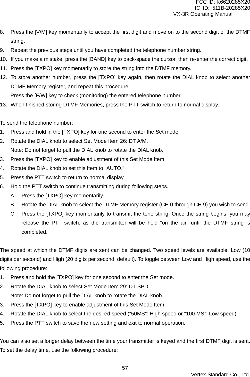 FCC ID: K6620285X20 IC ID: 511B-20285X20     VX-3R Operating Manual 8.  Press the [V/M] key momentarily to accept the first digit and move on to the second digit of the DTMF string. 9.  Repeat the previous steps until you have completed the telephone number string. 10.  If you make a mistake, press the [BAND] key to back-space the cursor, then re-enter the correct digit. 11.  Press the [TXPO] key momentarily to store the string into the DTMF memory. 12.  To store another number, press the [TXPO] key again, then rotate the DIAL knob to select another DTMF Memory register, and repeat this procedure. Press the [F/W] key to check (monitoring) the entered telephone number. 13.  When finished storing DTMF Memories, press the PTT switch to return to normal display.  To send the telephone number: 1.  Press and hold in the [TXPO] key for one second to enter the Set mode. 2.  Rotate the DIAL knob to select Set Mode Item 26: DT A/M. Note: Do not forget to pull the DIAL knob to rotate the DIAL knob. 3.  Press the [TXPO] key to enable adjustment of this Set Mode Item. 4.  Rotate the DIAL knob to set this Item to “AUTO.” 5.  Press the PTT switch to return to normal display. 6.  Hold the PTT switch to continue transmitting during following steps. A.  Press the [TXPO] key momentarily. B.  Rotate the DIAL knob to select the DTMF Memory register (CH 0 through CH 9) you wish to send. C.  Press the [TXPO] key momentarily to transmit the tone string. Once the string begins, you may release the PTT switch, as the transmitter will be held “on the air” until the DTMF string is completed.  The speed at which the DTMF digits are sent can be changed. Two speed levels are available: Low (10 digits per second) and High (20 digits per second: default). To toggle between Low and High speed, use the following procedure: 1.  Press and hold the [TXPO] key for one second to enter the Set mode. 2.  Rotate the DIAL knob to select Set Mode Item 29: DT SPD. Note: Do not forget to pull the DIAL knob to rotate the DIAL knob. 3.  Press the [TXPO] key to enable adjustment of this Set Mode Item. 4.  Rotate the DIAL knob to select the desired speed (“50MS”: High speed or “100 MS”: Low speed). 5.  Press the PTT switch to save the new setting and exit to normal operation.  You can also set a longer delay between the time your transmitter is keyed and the first DTMF digit is sent. To set the delay time, use the following procedure:  Vertex Standard Co., Ltd. 57