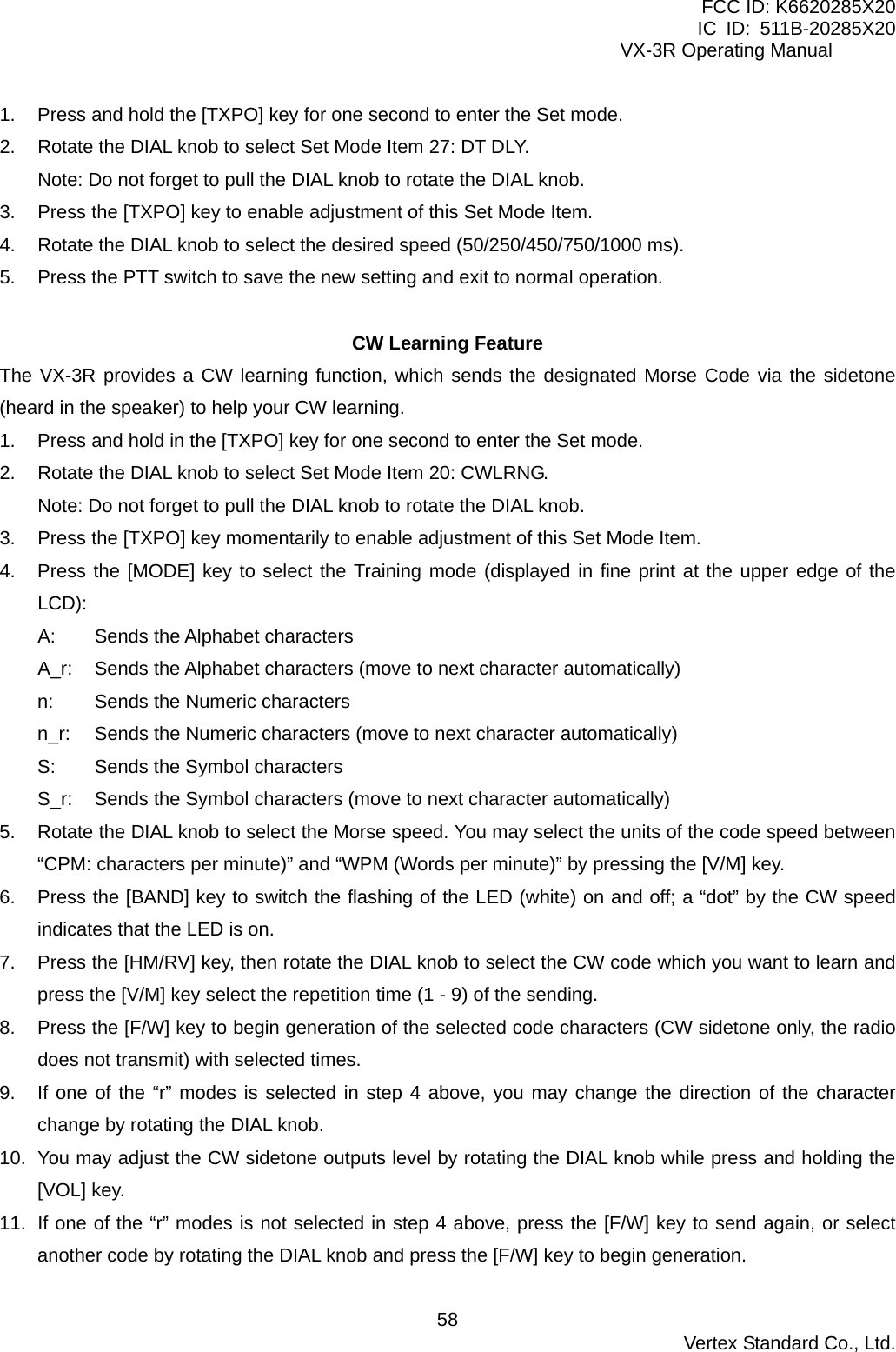 FCC ID: K6620285X20 IC ID: 511B-20285X20     VX-3R Operating Manual 1.  Press and hold the [TXPO] key for one second to enter the Set mode. 2.  Rotate the DIAL knob to select Set Mode Item 27: DT DLY. Note: Do not forget to pull the DIAL knob to rotate the DIAL knob. 3.  Press the [TXPO] key to enable adjustment of this Set Mode Item. 4.  Rotate the DIAL knob to select the desired speed (50/250/450/750/1000 ms). 5.  Press the PTT switch to save the new setting and exit to normal operation.  CW Learning Feature The VX-3R provides a CW learning function, which sends the designated Morse Code via the sidetone (heard in the speaker) to help your CW learning. 1.  Press and hold in the [TXPO] key for one second to enter the Set mode. 2.  Rotate the DIAL knob to select Set Mode Item 20: CWLRNG. Note: Do not forget to pull the DIAL knob to rotate the DIAL knob. 3.  Press the [TXPO] key momentarily to enable adjustment of this Set Mode Item. 4.  Press the [MODE] key to select the Training mode (displayed in fine print at the upper edge of the LCD): A: Sends the Alphabet characters A_r:  Sends the Alphabet characters (move to next character automatically) n:  Sends the Numeric characters n_r:  Sends the Numeric characters (move to next character automatically) S:  Sends the Symbol characters S_r:  Sends the Symbol characters (move to next character automatically) 5.  Rotate the DIAL knob to select the Morse speed. You may select the units of the code speed between “CPM: characters per minute)” and “WPM (Words per minute)” by pressing the [V/M] key. 6.  Press the [BAND] key to switch the flashing of the LED (white) on and off; a “dot” by the CW speed indicates that the LED is on. 7.  Press the [HM/RV] key, then rotate the DIAL knob to select the CW code which you want to learn and press the [V/M] key select the repetition time (1 - 9) of the sending. 8.  Press the [F/W] key to begin generation of the selected code characters (CW sidetone only, the radio does not transmit) with selected times. 9.  If one of the “r” modes is selected in step 4 above, you may change the direction of the character change by rotating the DIAL knob. 10.  You may adjust the CW sidetone outputs level by rotating the DIAL knob while press and holding the [VOL] key. 11.  If one of the “r” modes is not selected in step 4 above, press the [F/W] key to send again, or select another code by rotating the DIAL knob and press the [F/W] key to begin generation.  Vertex Standard Co., Ltd. 58