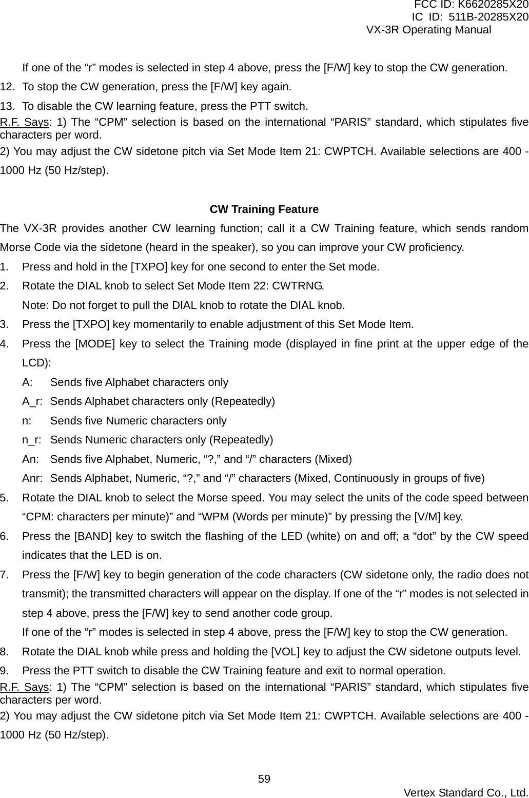 FCC ID: K6620285X20 IC ID: 511B-20285X20     VX-3R Operating Manual If one of the “r” modes is selected in step 4 above, press the [F/W] key to stop the CW generation. 12.  To stop the CW generation, press the [F/W] key again. 13.  To disable the CW learning feature, press the PTT switch. R.F. Says: 1) The “CPM” selection is based on the international “PARIS” standard, which stipulates five characters per word. 2) You may adjust the CW sidetone pitch via Set Mode Item 21: CWPTCH. Available selections are 400 - 1000 Hz (50 Hz/step).  CW Training Feature The VX-3R provides another CW learning function; call it a CW Training feature, which sends random Morse Code via the sidetone (heard in the speaker), so you can improve your CW proficiency. 1.  Press and hold in the [TXPO] key for one second to enter the Set mode. 2.  Rotate the DIAL knob to select Set Mode Item 22: CWTRNG. Note: Do not forget to pull the DIAL knob to rotate the DIAL knob. 3.  Press the [TXPO] key momentarily to enable adjustment of this Set Mode Item. 4.  Press the [MODE] key to select the Training mode (displayed in fine print at the upper edge of the LCD): A: Sends five Alphabet characters only A_r: Sends Alphabet characters only (Repeatedly) n:  Sends five Numeric characters only n_r:  Sends Numeric characters only (Repeatedly) An:  Sends five Alphabet, Numeric, “?,” and “/” characters (Mixed) Anr:  Sends Alphabet, Numeric, “?,” and “/” characters (Mixed, Continuously in groups of five) 5.  Rotate the DIAL knob to select the Morse speed. You may select the units of the code speed between “CPM: characters per minute)” and “WPM (Words per minute)” by pressing the [V/M] key. 6.  Press the [BAND] key to switch the flashing of the LED (white) on and off; a “dot” by the CW speed indicates that the LED is on. 7.  Press the [F/W] key to begin generation of the code characters (CW sidetone only, the radio does not transmit); the transmitted characters will appear on the display. If one of the “r” modes is not selected in step 4 above, press the [F/W] key to send another code group. If one of the “r” modes is selected in step 4 above, press the [F/W] key to stop the CW generation. 8.  Rotate the DIAL knob while press and holding the [VOL] key to adjust the CW sidetone outputs level. 9.  Press the PTT switch to disable the CW Training feature and exit to normal operation. R.F. Says: 1) The “CPM” selection is based on the international “PARIS” standard, which stipulates five characters per word. 2) You may adjust the CW sidetone pitch via Set Mode Item 21: CWPTCH. Available selections are 400 - 1000 Hz (50 Hz/step).   Vertex Standard Co., Ltd. 59