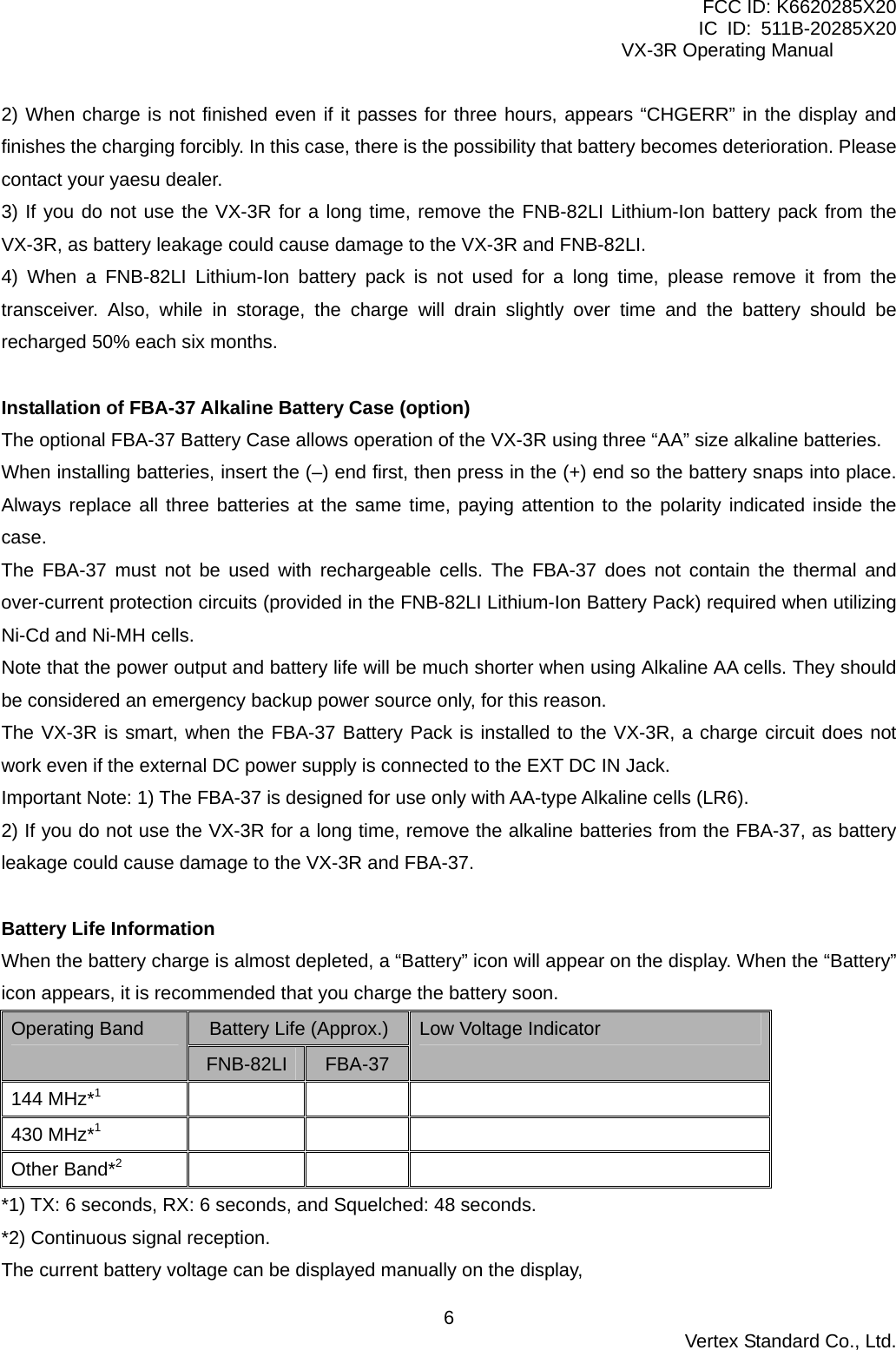 FCC ID: K6620285X20 IC ID: 511B-20285X20     VX-3R Operating Manual 2) When charge is not finished even if it passes for three hours, appears “CHGERR” in the display and finishes the charging forcibly. In this case, there is the possibility that battery becomes deterioration. Please contact your yaesu dealer. 3) If you do not use the VX-3R for a long time, remove the FNB-82LI Lithium-Ion battery pack from the VX-3R, as battery leakage could cause damage to the VX-3R and FNB-82LI. 4) When a FNB-82LI Lithium-Ion battery pack is not used for a long time, please remove it from the transceiver. Also, while in storage, the charge will drain slightly over time and the battery should be recharged 50% each six months.  Installation of FBA-37 Alkaline Battery Case (option) The optional FBA-37 Battery Case allows operation of the VX-3R using three “AA” size alkaline batteries. When installing batteries, insert the (–) end first, then press in the (+) end so the battery snaps into place. Always replace all three batteries at the same time, paying attention to the polarity indicated inside the case. The FBA-37 must not be used with rechargeable cells. The FBA-37 does not contain the thermal and over-current protection circuits (provided in the FNB-82LI Lithium-Ion Battery Pack) required when utilizing Ni-Cd and Ni-MH cells. Note that the power output and battery life will be much shorter when using Alkaline AA cells. They should be considered an emergency backup power source only, for this reason. The VX-3R is smart, when the FBA-37 Battery Pack is installed to the VX-3R, a charge circuit does not work even if the external DC power supply is connected to the EXT DC IN Jack. Important Note: 1) The FBA-37 is designed for use only with AA-type Alkaline cells (LR6). 2) If you do not use the VX-3R for a long time, remove the alkaline batteries from the FBA-37, as battery leakage could cause damage to the VX-3R and FBA-37.  Battery Life Information When the battery charge is almost depleted, a “Battery” icon will appear on the display. When the “Battery” icon appears, it is recommended that you charge the battery soon. Battery Life (Approx.) Operating Band FNB-82LI  FBA-37 Low Voltage Indicator 144 MHz*1   430 MHz*1   Other Band*2   *1) TX: 6 seconds, RX: 6 seconds, and Squelched: 48 seconds. *2) Continuous signal reception. The current battery voltage can be displayed manually on the display,    Vertex Standard Co., Ltd. 6