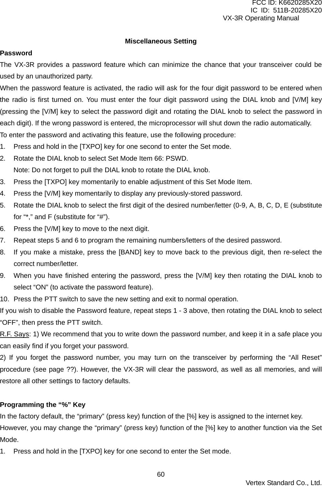 FCC ID: K6620285X20 IC ID: 511B-20285X20     VX-3R Operating Manual Miscellaneous Setting Password The VX-3R provides a password feature which can minimize the chance that your transceiver could be used by an unauthorized party. When the password feature is activated, the radio will ask for the four digit password to be entered when the radio is first turned on. You must enter the four digit password using the DIAL knob and [V/M] key (pressing the [V/M] key to select the password digit and rotating the DIAL knob to select the password in each digit). If the wrong password is entered, the microprocessor will shut down the radio automatically. To enter the password and activating this feature, use the following procedure: 1.  Press and hold in the [TXPO] key for one second to enter the Set mode. 2.  Rotate the DIAL knob to select Set Mode Item 66: PSWD. Note: Do not forget to pull the DIAL knob to rotate the DIAL knob. 3.  Press the [TXPO] key momentarily to enable adjustment of this Set Mode Item. 4.  Press the [V/M] key momentarily to display any previously-stored password. 5.  Rotate the DIAL knob to select the first digit of the desired number/letter (0-9, A, B, C, D, E (substitute for “*,” and F (substitute for “#”). 6.  Press the [V/M] key to move to the next digit. 7.  Repeat steps 5 and 6 to program the remaining numbers/letters of the desired password. 8.  If you make a mistake, press the [BAND] key to move back to the previous digit, then re-select the correct number/letter. 9.  When you have finished entering the password, press the [V/M] key then rotating the DIAL knob to select “ON” (to activate the password feature). 10.  Press the PTT switch to save the new setting and exit to normal operation. If you wish to disable the Password feature, repeat steps 1 - 3 above, then rotating the DIAL knob to select “OFF”, then press the PTT switch. R.F. Says: 1) We recommend that you to write down the password number, and keep it in a safe place you can easily find if you forget your password. 2) If you forget the password number, you may turn on the transceiver by performing the “All Reset” procedure (see page ??). However, the VX-3R will clear the password, as well as all memories, and will restore all other settings to factory defaults.  Programming the “%” Key In the factory default, the “primary” (press key) function of the [%] key is assigned to the internet key. However, you may change the “primary” (press key) function of the [%] key to another function via the Set Mode. 1.  Press and hold in the [TXPO] key for one second to enter the Set mode.  Vertex Standard Co., Ltd. 60