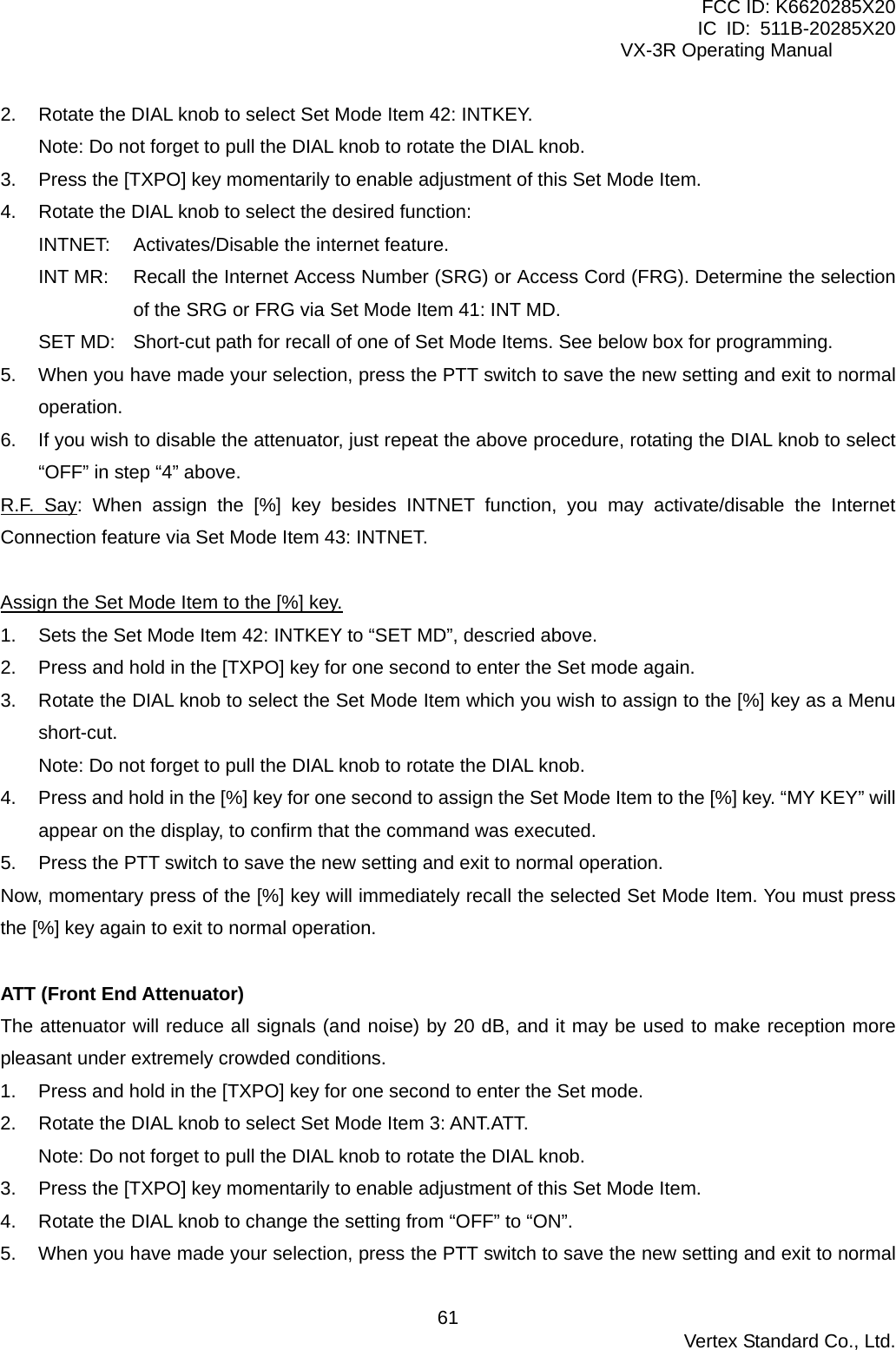 FCC ID: K6620285X20 IC ID: 511B-20285X20     VX-3R Operating Manual 2.  Rotate the DIAL knob to select Set Mode Item 42: INTKEY. Note: Do not forget to pull the DIAL knob to rotate the DIAL knob. 3.  Press the [TXPO] key momentarily to enable adjustment of this Set Mode Item. 4.  Rotate the DIAL knob to select the desired function: INTNET: Activates/Disable the internet feature. INT MR:  Recall the Internet Access Number (SRG) or Access Cord (FRG). Determine the selection of the SRG or FRG via Set Mode Item 41: INT MD. SET MD:  Short-cut path for recall of one of Set Mode Items. See below box for programming. 5.  When you have made your selection, press the PTT switch to save the new setting and exit to normal operation. 6.  If you wish to disable the attenuator, just repeat the above procedure, rotating the DIAL knob to select “OFF” in step “4” above. R.F. Say: When assign the [%] key besides INTNET function, you may activate/disable the Internet Connection feature via Set Mode Item 43: INTNET.  Assign the Set Mode Item to the [%] key. 1.  Sets the Set Mode Item 42: INTKEY to “SET MD”, descried above. 2.  Press and hold in the [TXPO] key for one second to enter the Set mode again. 3.  Rotate the DIAL knob to select the Set Mode Item which you wish to assign to the [%] key as a Menu short-cut. Note: Do not forget to pull the DIAL knob to rotate the DIAL knob. 4.  Press and hold in the [%] key for one second to assign the Set Mode Item to the [%] key. “MY KEY” will appear on the display, to confirm that the command was executed. 5.  Press the PTT switch to save the new setting and exit to normal operation. Now, momentary press of the [%] key will immediately recall the selected Set Mode Item. You must press the [%] key again to exit to normal operation.  ATT (Front End Attenuator) The attenuator will reduce all signals (and noise) by 20 dB, and it may be used to make reception more pleasant under extremely crowded conditions. 1.  Press and hold in the [TXPO] key for one second to enter the Set mode. 2.  Rotate the DIAL knob to select Set Mode Item 3: ANT.ATT. Note: Do not forget to pull the DIAL knob to rotate the DIAL knob. 3.  Press the [TXPO] key momentarily to enable adjustment of this Set Mode Item. 4.  Rotate the DIAL knob to change the setting from “OFF” to “ON”. 5.  When you have made your selection, press the PTT switch to save the new setting and exit to normal  Vertex Standard Co., Ltd. 61