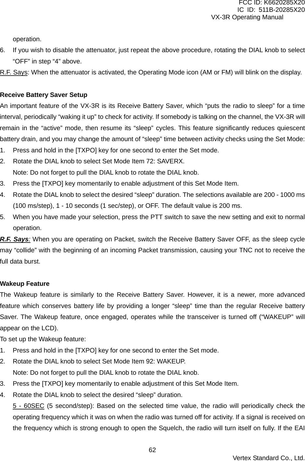FCC ID: K6620285X20 IC ID: 511B-20285X20     VX-3R Operating Manual operation. 6.  If you wish to disable the attenuator, just repeat the above procedure, rotating the DIAL knob to select “OFF” in step “4” above. R.F. Says: When the attenuator is activated, the Operating Mode icon (AM or FM) will blink on the display.  Receive Battery Saver Setup An important feature of the VX-3R is its Receive Battery Saver, which “puts the radio to sleep” for a time interval, periodically “waking it up” to check for activity. If somebody is talking on the channel, the VX-3R will remain in the “active” mode, then resume its “sleep” cycles. This feature significantly reduces quiescent battery drain, and you may change the amount of “sleep” time between activity checks using the Set Mode: 1.  Press and hold in the [TXPO] key for one second to enter the Set mode. 2.  Rotate the DIAL knob to select Set Mode Item 72: SAVERX. Note: Do not forget to pull the DIAL knob to rotate the DIAL knob. 3.  Press the [TXPO] key momentarily to enable adjustment of this Set Mode Item. 4.  Rotate the DIAL knob to select the desired “sleep” duration. The selections available are 200 - 1000 ms (100 ms/step), 1 - 10 seconds (1 sec/step), or OFF. The default value is 200 ms. 5.  When you have made your selection, press the PTT switch to save the new setting and exit to normal operation. R.F. Says: When you are operating on Packet, switch the Receive Battery Saver OFF, as the sleep cycle may “collide” with the beginning of an incoming Packet transmission, causing your TNC not to receive the full data burst.  Wakeup Feature The Wakeup feature is similarly to the Receive Battery Saver. However, it is a newer, more advanced feature which conserves battery life by providing a longer “sleep” time than the regular Receive battery Saver. The Wakeup feature, once engaged, operates while the transceiver is turned off (“WAKEUP” will appear on the LCD). To set up the Wakeup feature: 1.  Press and hold in the [TXPO] key for one second to enter the Set mode. 2.  Rotate the DIAL knob to select Set Mode Item 92: WAKEUP. Note: Do not forget to pull the DIAL knob to rotate the DIAL knob. 3.  Press the [TXPO] key momentarily to enable adjustment of this Set Mode Item. 4.  Rotate the DIAL knob to select the desired “sleep” duration. 5 - 60SEC (5 second/step): Based on the selected time value, the radio will periodically check the operating frequency which it was on when the radio was turned off for activity. If a signal is received on the frequency which is strong enough to open the Squelch, the radio will turn itself on fully. If the EAI  Vertex Standard Co., Ltd. 62
