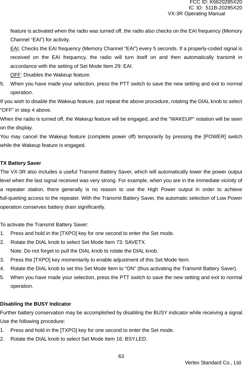 FCC ID: K6620285X20 IC ID: 511B-20285X20     VX-3R Operating Manual feature is activated when the radio was turned off, the radio also checks on the EAI frequency (Memory Channel “EAI”) for activity. EAI: Checks the EAI frequency (Memory Channel “EAI”) every 5 seconds. If a properly-coded signal is received on the EAI frequency, the radio will turn itself on and then automatically transmit in accordance with the setting of Set Mode Item 29: EAI. OFF: Disables the Wakeup feature. 5.  When you have made your selection, press the PTT switch to save the new setting and exit to normal operation. If you wish to disable the Wakeup feature, just repeat the above procedure, rotating the DIAL knob to select “OFF” in step 4 above. When the radio is turned off, the Wakeup feature will be engaged, and the “WAKEUP” notation will be seen on the display. You may cancel the Wakeup feature (complete power off) temporarily by pressing the [POWER] switch while the Wakeup feature is engaged.  TX Battery Saver The VX-3R also includes a useful Transmit Battery Saver, which will automatically lower the power output level when the last signal received was very strong. For example, when you are in the immediate vicinity of a repeater station, there generally is no reason to use the High Power output in order to achieve full-quieting access to the repeater. With the Transmit Battery Saver, the automatic selection of Low Power operation conserves battery drain significantly.  To activate the Transmit Battery Saver: 1.  Press and hold in the [TXPO] key for one second to enter the Set mode. 2.  Rotate the DIAL knob to select Set Mode Item 73: SAVETX. Note: Do not forget to pull the DIAL knob to rotate the DIAL knob. 3.  Press the [TXPO] key momentarily to enable adjustment of this Set Mode Item. 4.  Rotate the DIAL knob to set this Set Mode Item to “ON” (thus activating the Transmit Battery Saver). 5.  When you have made your selection, press the PTT switch to save the new setting and exit to normal operation.  Disabling the BUSY Indicator Further battery conservation may be accomplished by disabling the BUSY indicator while receiving a signal. Use the following procedure: 1.  Press and hold in the [TXPO] key for one second to enter the Set mode. 2.  Rotate the DIAL knob to select Set Mode Item 16: BSY.LED.  Vertex Standard Co., Ltd. 63