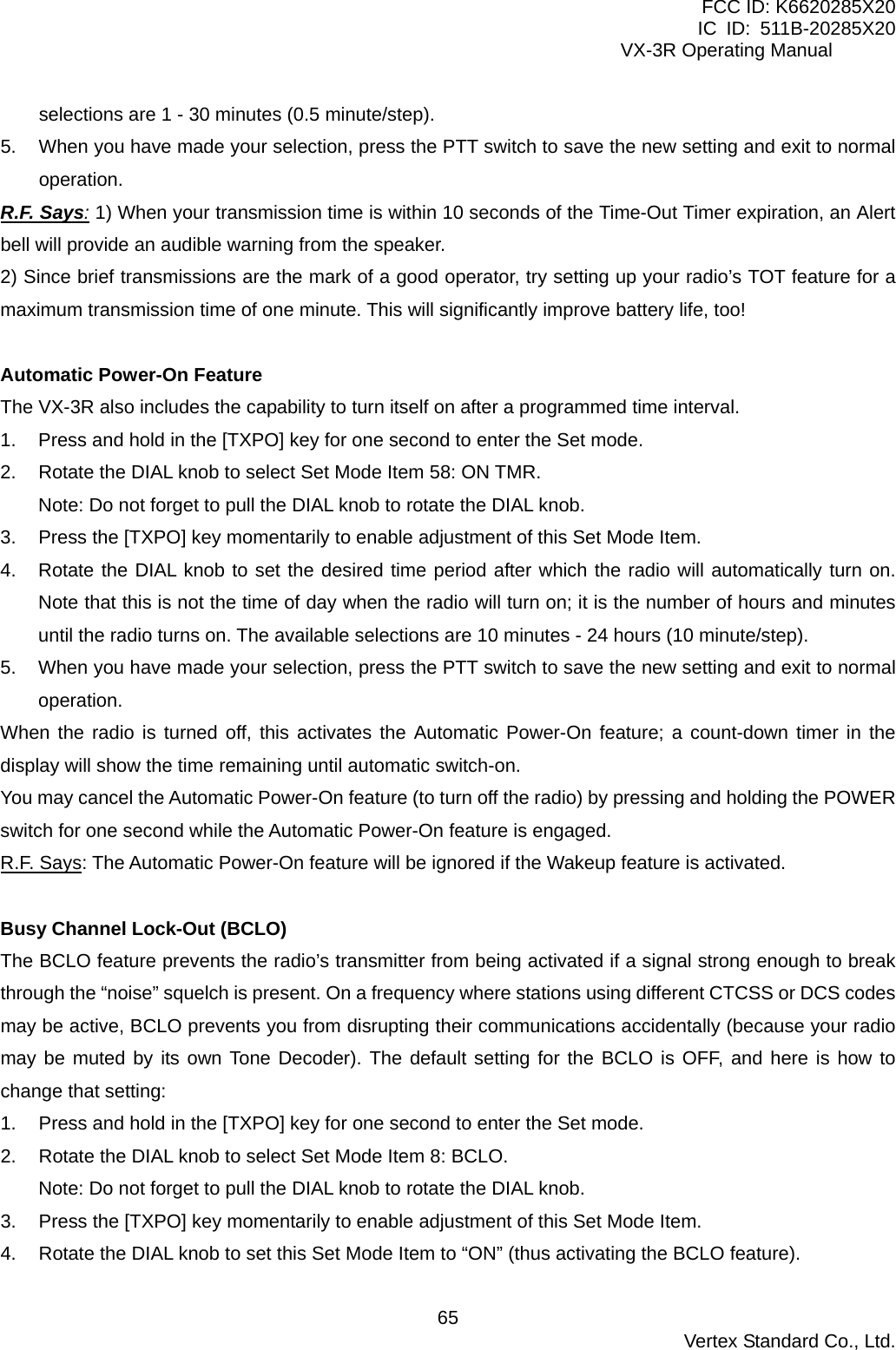 FCC ID: K6620285X20 IC ID: 511B-20285X20     VX-3R Operating Manual selections are 1 - 30 minutes (0.5 minute/step). 5.  When you have made your selection, press the PTT switch to save the new setting and exit to normal operation. R.F. Says: 1) When your transmission time is within 10 seconds of the Time-Out Timer expiration, an Alert bell will provide an audible warning from the speaker. 2) Since brief transmissions are the mark of a good operator, try setting up your radio’s TOT feature for a maximum transmission time of one minute. This will significantly improve battery life, too!  Automatic Power-On Feature The VX-3R also includes the capability to turn itself on after a programmed time interval. 1.  Press and hold in the [TXPO] key for one second to enter the Set mode. 2.  Rotate the DIAL knob to select Set Mode Item 58: ON TMR. Note: Do not forget to pull the DIAL knob to rotate the DIAL knob. 3.  Press the [TXPO] key momentarily to enable adjustment of this Set Mode Item. 4.  Rotate the DIAL knob to set the desired time period after which the radio will automatically turn on. Note that this is not the time of day when the radio will turn on; it is the number of hours and minutes until the radio turns on. The available selections are 10 minutes - 24 hours (10 minute/step). 5.  When you have made your selection, press the PTT switch to save the new setting and exit to normal operation. When the radio is turned off, this activates the Automatic Power-On feature; a count-down timer in the display will show the time remaining until automatic switch-on. You may cancel the Automatic Power-On feature (to turn off the radio) by pressing and holding the POWER switch for one second while the Automatic Power-On feature is engaged. R.F. Says: The Automatic Power-On feature will be ignored if the Wakeup feature is activated.  Busy Channel Lock-Out (BCLO) The BCLO feature prevents the radio’s transmitter from being activated if a signal strong enough to break through the “noise” squelch is present. On a frequency where stations using different CTCSS or DCS codes may be active, BCLO prevents you from disrupting their communications accidentally (because your radio may be muted by its own Tone Decoder). The default setting for the BCLO is OFF, and here is how to change that setting: 1.  Press and hold in the [TXPO] key for one second to enter the Set mode. 2.  Rotate the DIAL knob to select Set Mode Item 8: BCLO. Note: Do not forget to pull the DIAL knob to rotate the DIAL knob. 3.  Press the [TXPO] key momentarily to enable adjustment of this Set Mode Item. 4.  Rotate the DIAL knob to set this Set Mode Item to “ON” (thus activating the BCLO feature).  Vertex Standard Co., Ltd. 65