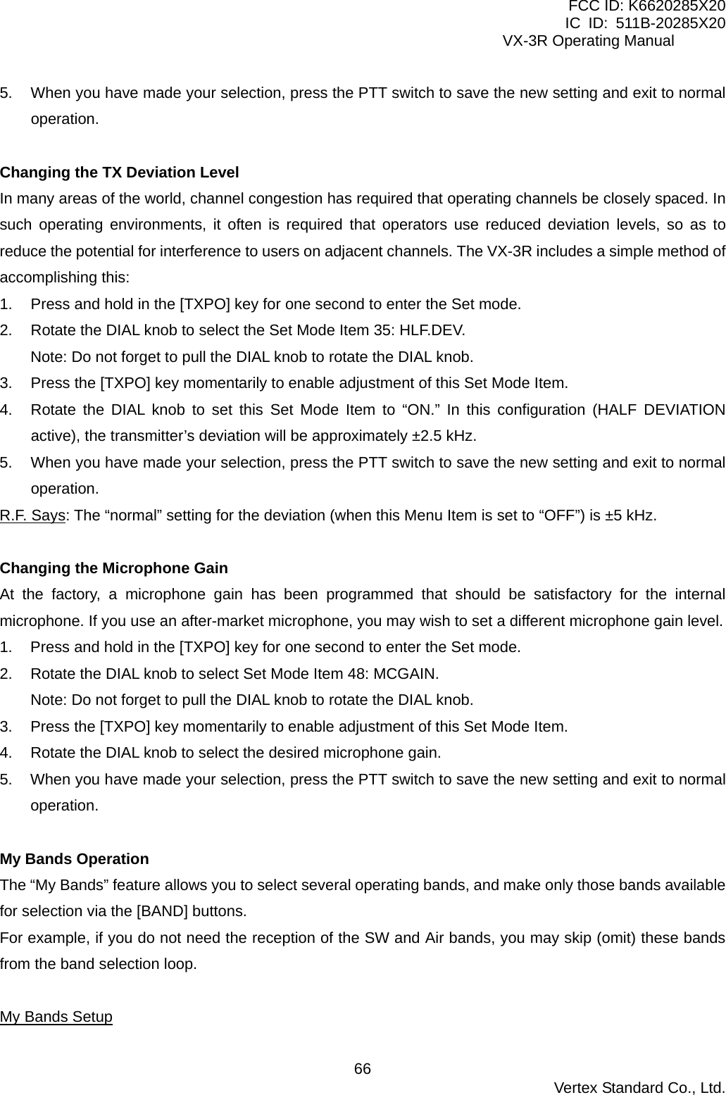 FCC ID: K6620285X20 IC ID: 511B-20285X20     VX-3R Operating Manual 5.  When you have made your selection, press the PTT switch to save the new setting and exit to normal operation.  Changing the TX Deviation Level In many areas of the world, channel congestion has required that operating channels be closely spaced. In such operating environments, it often is required that operators use reduced deviation levels, so as to reduce the potential for interference to users on adjacent channels. The VX-3R includes a simple method of accomplishing this: 1.  Press and hold in the [TXPO] key for one second to enter the Set mode. 2.  Rotate the DIAL knob to select the Set Mode Item 35: HLF.DEV. Note: Do not forget to pull the DIAL knob to rotate the DIAL knob. 3.  Press the [TXPO] key momentarily to enable adjustment of this Set Mode Item. 4.  Rotate the DIAL knob to set this Set Mode Item to “ON.” In this configuration (HALF DEVIATION active), the transmitter’s deviation will be approximately ±2.5 kHz. 5.  When you have made your selection, press the PTT switch to save the new setting and exit to normal operation. R.F. Says: The “normal” setting for the deviation (when this Menu Item is set to “OFF”) is ±5 kHz.  Changing the Microphone Gain At the factory, a microphone gain has been programmed that should be satisfactory for the internal microphone. If you use an after-market microphone, you may wish to set a different microphone gain level. 1.  Press and hold in the [TXPO] key for one second to enter the Set mode. 2.  Rotate the DIAL knob to select Set Mode Item 48: MCGAIN. Note: Do not forget to pull the DIAL knob to rotate the DIAL knob. 3.  Press the [TXPO] key momentarily to enable adjustment of this Set Mode Item. 4.  Rotate the DIAL knob to select the desired microphone gain. 5.  When you have made your selection, press the PTT switch to save the new setting and exit to normal operation.  My Bands Operation The “My Bands” feature allows you to select several operating bands, and make only those bands available for selection via the [BAND] buttons. For example, if you do not need the reception of the SW and Air bands, you may skip (omit) these bands from the band selection loop.  My Bands Setup  Vertex Standard Co., Ltd. 66