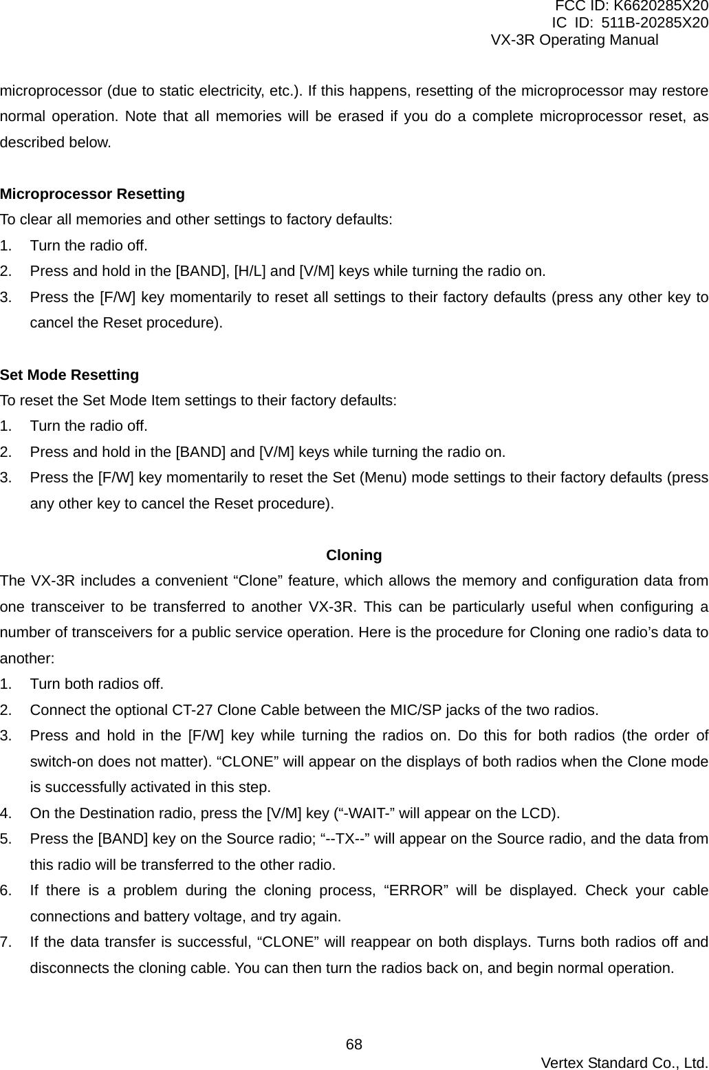 FCC ID: K6620285X20 IC ID: 511B-20285X20     VX-3R Operating Manual microprocessor (due to static electricity, etc.). If this happens, resetting of the microprocessor may restore normal operation. Note that all memories will be erased if you do a complete microprocessor reset, as described below.  Microprocessor Resetting To clear all memories and other settings to factory defaults: 1.  Turn the radio off. 2.  Press and hold in the [BAND], [H/L] and [V/M] keys while turning the radio on. 3.  Press the [F/W] key momentarily to reset all settings to their factory defaults (press any other key to cancel the Reset procedure).  Set Mode Resetting To reset the Set Mode Item settings to their factory defaults: 1.  Turn the radio off. 2.  Press and hold in the [BAND] and [V/M] keys while turning the radio on. 3.  Press the [F/W] key momentarily to reset the Set (Menu) mode settings to their factory defaults (press any other key to cancel the Reset procedure).  Cloning The VX-3R includes a convenient “Clone” feature, which allows the memory and configuration data from one transceiver to be transferred to another VX-3R. This can be particularly useful when configuring a number of transceivers for a public service operation. Here is the procedure for Cloning one radio’s data to another: 1.  Turn both radios off. 2.  Connect the optional CT-27 Clone Cable between the MIC/SP jacks of the two radios. 3.  Press and hold in the [F/W] key while turning the radios on. Do this for both radios (the order of switch-on does not matter). “CLONE” will appear on the displays of both radios when the Clone mode is successfully activated in this step. 4.  On the Destination radio, press the [V/M] key (“-WAIT-” will appear on the LCD). 5.  Press the [BAND] key on the Source radio; “--TX--” will appear on the Source radio, and the data from this radio will be transferred to the other radio. 6.  If there is a problem during the cloning process, “ERROR” will be displayed. Check your cable connections and battery voltage, and try again. 7.  If the data transfer is successful, “CLONE” will reappear on both displays. Turns both radios off and disconnects the cloning cable. You can then turn the radios back on, and begin normal operation.   Vertex Standard Co., Ltd. 68