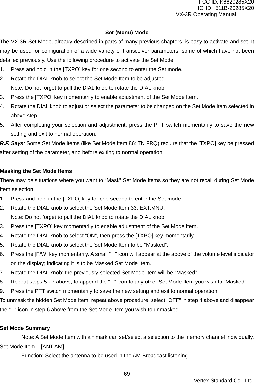 FCC ID: K6620285X20 IC ID: 511B-20285X20     VX-3R Operating Manual Set (Menu) Mode The VX-3R Set Mode, already described in parts of many previous chapters, is easy to activate and set. It may be used for configuration of a wide variety of transceiver parameters, some of which have not been detailed previously. Use the following procedure to activate the Set Mode: 1.  Press and hold in the [TXPO] key for one second to enter the Set mode. 2.  Rotate the DIAL knob to select the Set Mode Item to be adjusted. Note: Do not forget to pull the DIAL knob to rotate the DIAL knob. 3.  Press the [TXPO] key momentarily to enable adjustment of the Set Mode Item. 4.  Rotate the DIAL knob to adjust or select the parameter to be changed on the Set Mode Item selected in above step. 5.  After completing your selection and adjustment, press the PTT switch momentarily to save the new setting and exit to normal operation. R.F. Says: Some Set Mode Items (like Set Mode Item 86: TN FRQ) require that the [TXPO] key be pressed after setting of the parameter, and before exiting to normal operation.  Masking the Set Mode Items There may be situations where you want to “Mask” Set Mode Items so they are not recall during Set Mode Item selection. 1.  Press and hold in the [TXPO] key for one second to enter the Set mode. 2.  Rotate the DIAL knob to select the Set Mode Item 33: EXT.MNU. Note: Do not forget to pull the DIAL knob to rotate the DIAL knob. 3.  Press the [TXPO] key momentarily to enable adjustment of the Set Mode Item. 4.  Rotate the DIAL knob to select “ON”, then press the [TXPO] key momentarily. 5.  Rotate the DIAL knob to select the Set Mode Item to be “Masked”. 6.  Press the [F/W] key momentarily. A small “” icon will appear at the above of the volume level indicator on the display; indicating it is to be Masked Set Mode Item. 7.  Rotate the DIAL knob; the previously-selected Set Mode Item will be “Masked”. 8.  Repeat steps 5 - 7 above, to append the “” icon to any other Set Mode Item you wish to “Masked”. 9.  Press the PTT switch momentarily to save the new setting and exit to normal operation. To unmask the hidden Set Mode Item, repeat above procedure: select “OFF” in step 4 above and disappear the “” icon in step 6 above from the Set Mode Item you wish to unmasked.  Set Mode Summary Note: A Set Mode Item with a * mark can set/select a selection to the memory channel individually. Set Mode Item 1 [ANT AM] Function: Select the antenna to be used in the AM Broadcast listening.  Vertex Standard Co., Ltd. 69