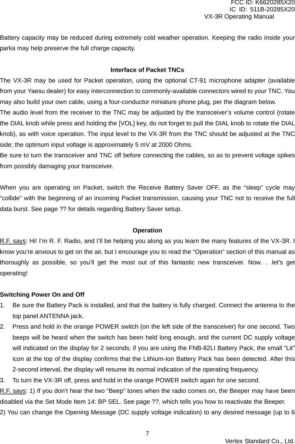 FCC ID: K6620285X20 IC ID: 511B-20285X20     VX-3R Operating Manual Battery capacity may be reduced during extremely cold weather operation. Keeping the radio inside your parka may help preserve the full charge capacity.  Interface of Packet TNCs The VX-3R may be used for Packet operation, using the optional CT-91 microphone adapter (available from your Yaesu dealer) for easy interconnection to commonly-available connectors wired to your TNC. You may also build your own cable, using a four-conductor miniature phone plug, per the diagram below. The audio level from the receiver to the TNC may be adjusted by the transceiver’s volume control (rotate the DIAL knob while press and holding the [VOL] key, do not forget to pull the DIAL knob to rotate the DIAL knob), as with voice operation. The input level to the VX-3R from the TNC should be adjusted at the TNC side; the optimum input voltage is approximately 5 mV at 2000 Ohms. Be sure to turn the transceiver and TNC off before connecting the cables, so as to prevent voltage spikes from possibly damaging your transceiver.  When you are operating on Packet, switch the Receive Battery Saver OFF, as the “sleep” cycle may “collide” with the beginning of an incoming Packet transmission, causing your TNC not to receive the full data burst. See page ?? for details regarding Battery Saver setup.  Operation R.F. says: Hi! I’m R. F. Radio, and I’ll be helping you along as you learn the many features of the VX-3R. I know you’re anxious to get on the air, but I encourage you to read the “Operation” section of this manual as thoroughly as possible, so you’ll get the most out of this fantastic new transceiver. Now. . .let’s get operating!  Switching Power On and Off 1.  Be sure the Battery Pack is installed, and that the battery is fully charged. Connect the antenna to the top panel ANTENNA jack. 2.  Press and hold in the orange POWER switch (on the left side of the transceiver) for one second. Two beeps will be heard when the switch has been held long enough, and the current DC supply voltage will indicated on the display for 2 seconds; if you are using the FNB-82LI Battery Pack, the small “Lit” icon at the top of the display confirms that the Lithium-Ion Battery Pack has been detected. After this 2-second interval, the display will resume its normal indication of the operating frequency. 3.  To turn the VX-3R off, press and hold in the orange POWER switch again for one second. R.F. says: 1) If you don’t hear the two “Beep” tones when the radio comes on, the Beeper may have been disabled via the Set Mode Item 14: BP SEL. See page ??, which tells you how to reactivate the Beeper. 2) You can change the Opening Message (DC supply voltage indication) to any desired message (up to 6  Vertex Standard Co., Ltd. 7