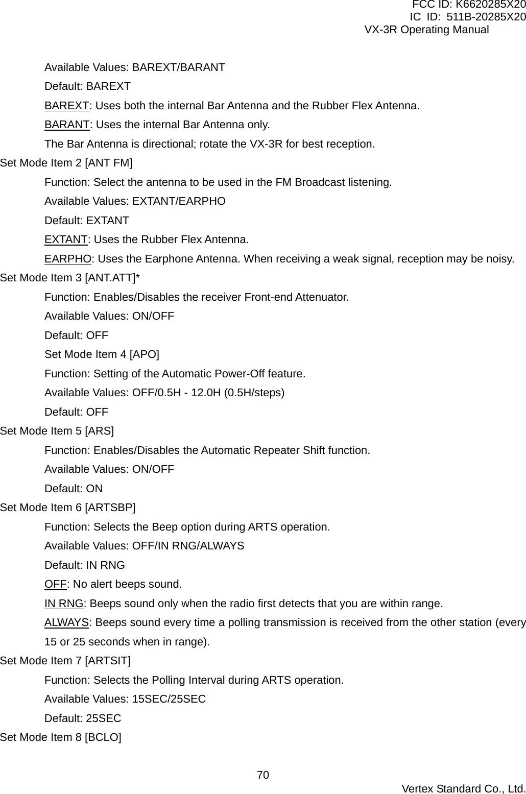 FCC ID: K6620285X20 IC ID: 511B-20285X20     VX-3R Operating Manual Available Values: BAREXT/BARANT Default: BAREXT BAREXT: Uses both the internal Bar Antenna and the Rubber Flex Antenna. BARANT: Uses the internal Bar Antenna only. The Bar Antenna is directional; rotate the VX-3R for best reception. Set Mode Item 2 [ANT FM] Function: Select the antenna to be used in the FM Broadcast listening. Available Values: EXTANT/EARPHO Default: EXTANT EXTANT: Uses the Rubber Flex Antenna. EARPHO: Uses the Earphone Antenna. When receiving a weak signal, reception may be noisy. Set Mode Item 3 [ANT.ATT]* Function: Enables/Disables the receiver Front-end Attenuator. Available Values: ON/OFF Default: OFF Set Mode Item 4 [APO] Function: Setting of the Automatic Power-Off feature. Available Values: OFF/0.5H - 12.0H (0.5H/steps) Default: OFF Set Mode Item 5 [ARS] Function: Enables/Disables the Automatic Repeater Shift function. Available Values: ON/OFF Default: ON Set Mode Item 6 [ARTSBP] Function: Selects the Beep option during ARTS operation. Available Values: OFF/IN RNG/ALWAYS Default: IN RNG OFF: No alert beeps sound. IN RNG: Beeps sound only when the radio first detects that you are within range. ALWAYS: Beeps sound every time a polling transmission is received from the other station (every 15 or 25 seconds when in range). Set Mode Item 7 [ARTSIT] Function: Selects the Polling Interval during ARTS operation. Available Values: 15SEC/25SEC Default: 25SEC Set Mode Item 8 [BCLO]  Vertex Standard Co., Ltd. 70