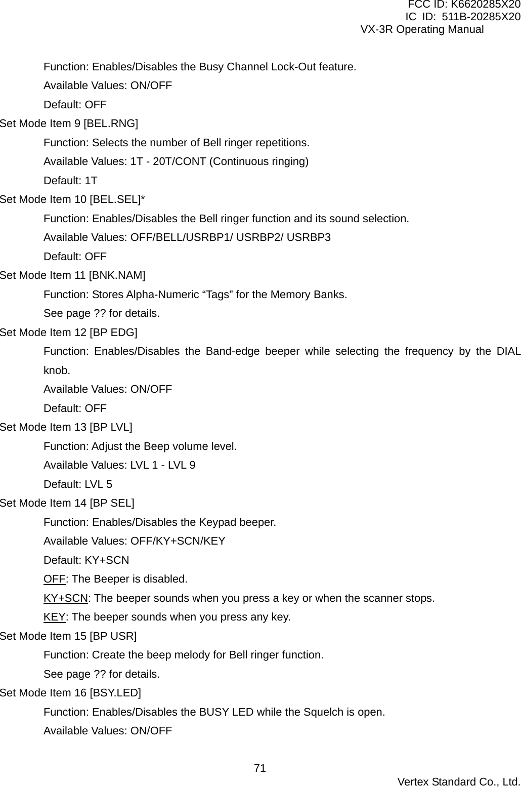 FCC ID: K6620285X20 IC ID: 511B-20285X20     VX-3R Operating Manual Function: Enables/Disables the Busy Channel Lock-Out feature. Available Values: ON/OFF Default: OFF Set Mode Item 9 [BEL.RNG] Function: Selects the number of Bell ringer repetitions. Available Values: 1T - 20T/CONT (Continuous ringing) Default: 1T Set Mode Item 10 [BEL.SEL]* Function: Enables/Disables the Bell ringer function and its sound selection. Available Values: OFF/BELL/USRBP1/ USRBP2/ USRBP3 Default: OFF Set Mode Item 11 [BNK.NAM] Function: Stores Alpha-Numeric “Tags” for the Memory Banks. See page ?? for details. Set Mode Item 12 [BP EDG] Function: Enables/Disables the Band-edge beeper while selecting the frequency by the DIAL knob. Available Values: ON/OFF Default: OFF Set Mode Item 13 [BP LVL] Function: Adjust the Beep volume level. Available Values: LVL 1 - LVL 9 Default: LVL 5 Set Mode Item 14 [BP SEL] Function: Enables/Disables the Keypad beeper. Available Values: OFF/KY+SCN/KEY Default: KY+SCN OFF: The Beeper is disabled. KY+SCN: The beeper sounds when you press a key or when the scanner stops. KEY: The beeper sounds when you press any key. Set Mode Item 15 [BP USR] Function: Create the beep melody for Bell ringer function. See page ?? for details. Set Mode Item 16 [BSY.LED] Function: Enables/Disables the BUSY LED while the Squelch is open. Available Values: ON/OFF  Vertex Standard Co., Ltd. 71