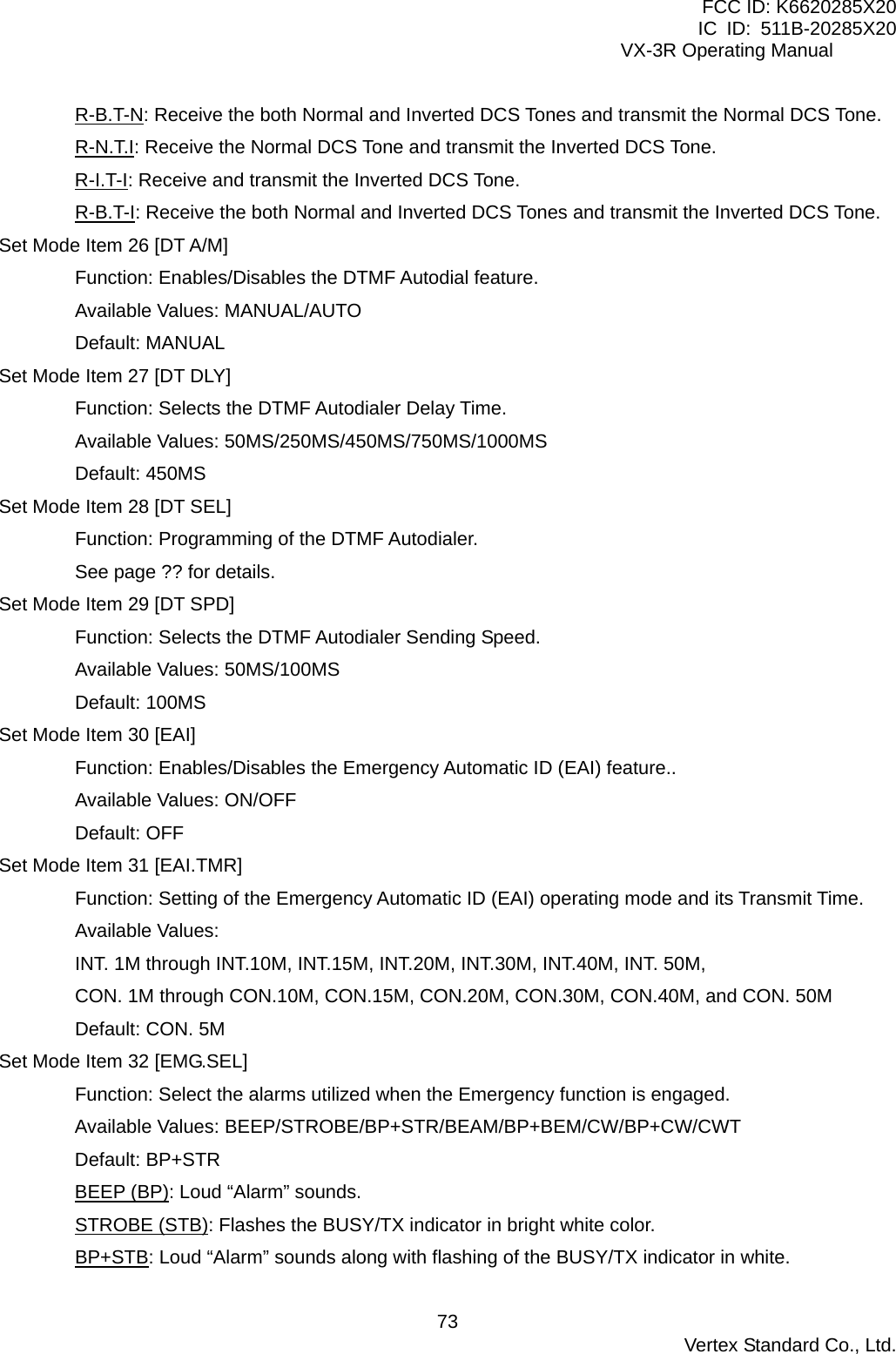 FCC ID: K6620285X20 IC ID: 511B-20285X20     VX-3R Operating Manual R-B.T-N: Receive the both Normal and Inverted DCS Tones and transmit the Normal DCS Tone. R-N.T.I: Receive the Normal DCS Tone and transmit the Inverted DCS Tone. R-I.T-I: Receive and transmit the Inverted DCS Tone. R-B.T-I: Receive the both Normal and Inverted DCS Tones and transmit the Inverted DCS Tone. Set Mode Item 26 [DT A/M] Function: Enables/Disables the DTMF Autodial feature. Available Values: MANUAL/AUTO Default: MANUAL Set Mode Item 27 [DT DLY] Function: Selects the DTMF Autodialer Delay Time. Available Values: 50MS/250MS/450MS/750MS/1000MS Default: 450MS Set Mode Item 28 [DT SEL] Function: Programming of the DTMF Autodialer. See page ?? for details. Set Mode Item 29 [DT SPD] Function: Selects the DTMF Autodialer Sending Speed. Available Values: 50MS/100MS Default: 100MS Set Mode Item 30 [EAI] Function: Enables/Disables the Emergency Automatic ID (EAI) feature.. Available Values: ON/OFF Default: OFF Set Mode Item 31 [EAI.TMR] Function: Setting of the Emergency Automatic ID (EAI) operating mode and its Transmit Time. Available Values: INT. 1M through INT.10M, INT.15M, INT.20M, INT.30M, INT.40M, INT. 50M, CON. 1M through CON.10M, CON.15M, CON.20M, CON.30M, CON.40M, and CON. 50M Default: CON. 5M Set Mode Item 32 [EMG.SEL] Function: Select the alarms utilized when the Emergency function is engaged. Available Values: BEEP/STROBE/BP+STR/BEAM/BP+BEM/CW/BP+CW/CWT Default: BP+STR BEEP (BP): Loud “Alarm” sounds. STROBE (STB): Flashes the BUSY/TX indicator in bright white color. BP+STB: Loud “Alarm” sounds along with flashing of the BUSY/TX indicator in white.  Vertex Standard Co., Ltd. 73