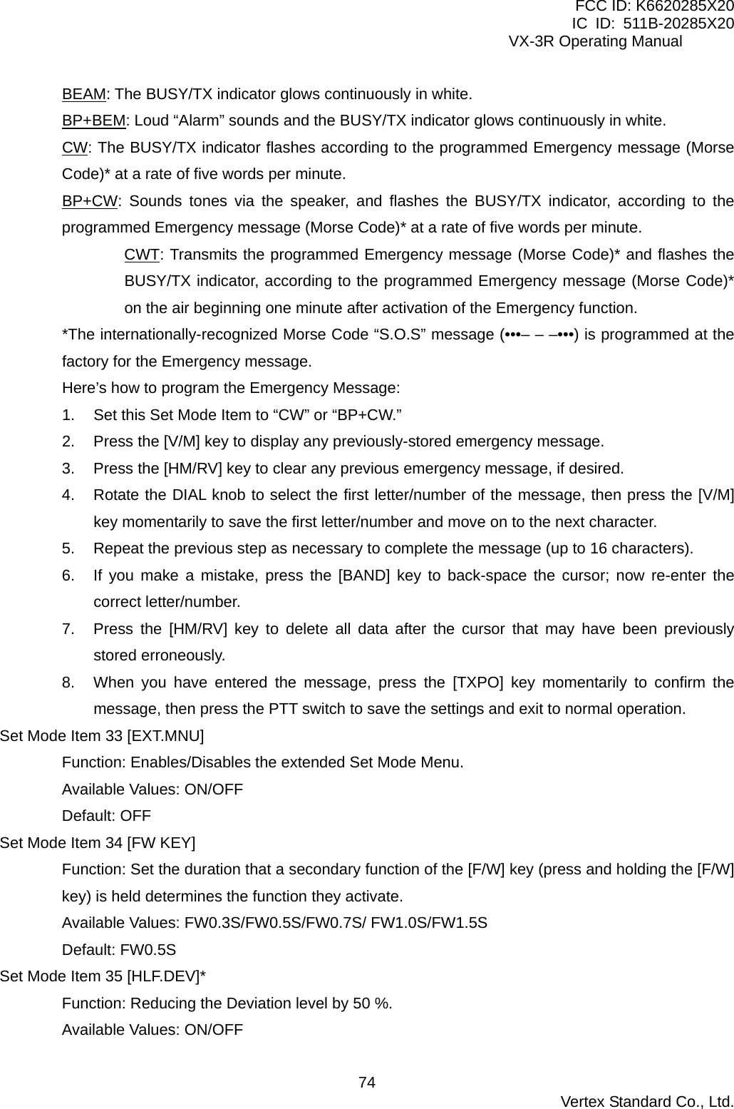 FCC ID: K6620285X20 IC ID: 511B-20285X20     VX-3R Operating Manual BEAM: The BUSY/TX indicator glows continuously in white. BP+BEM: Loud “Alarm” sounds and the BUSY/TX indicator glows continuously in white. CW: The BUSY/TX indicator flashes according to the programmed Emergency message (Morse Code)* at a rate of five words per minute. BP+CW: Sounds tones via the speaker, and flashes the BUSY/TX indicator, according to the programmed Emergency message (Morse Code)* at a rate of five words per minute. CWT: Transmits the programmed Emergency message (Morse Code)* and flashes the BUSY/TX indicator, according to the programmed Emergency message (Morse Code)* on the air beginning one minute after activation of the Emergency function. *The internationally-recognized Morse Code “S.O.S” message (•••– – –•••) is programmed at the factory for the Emergency message. Here’s how to program the Emergency Message: 1.  Set this Set Mode Item to “CW” or “BP+CW.” 2.  Press the [V/M] key to display any previously-stored emergency message. 3.  Press the [HM/RV] key to clear any previous emergency message, if desired. 4.  Rotate the DIAL knob to select the first letter/number of the message, then press the [V/M] key momentarily to save the first letter/number and move on to the next character. 5.  Repeat the previous step as necessary to complete the message (up to 16 characters). 6.  If you make a mistake, press the [BAND] key to back-space the cursor; now re-enter the correct letter/number. 7.  Press the [HM/RV] key to delete all data after the cursor that may have been previously stored erroneously. 8.  When you have entered the message, press the [TXPO] key momentarily to confirm the message, then press the PTT switch to save the settings and exit to normal operation. Set Mode Item 33 [EXT.MNU] Function: Enables/Disables the extended Set Mode Menu. Available Values: ON/OFF Default: OFF Set Mode Item 34 [FW KEY] Function: Set the duration that a secondary function of the [F/W] key (press and holding the [F/W] key) is held determines the function they activate. Available Values: FW0.3S/FW0.5S/FW0.7S/ FW1.0S/FW1.5S Default: FW0.5S Set Mode Item 35 [HLF.DEV]* Function: Reducing the Deviation level by 50 %. Available Values: ON/OFF  Vertex Standard Co., Ltd. 74