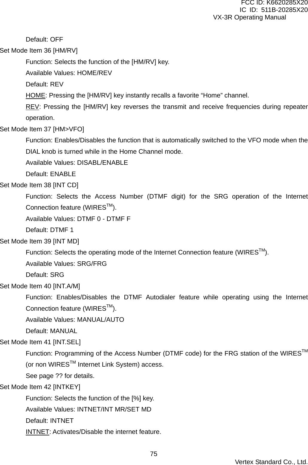 FCC ID: K6620285X20 IC ID: 511B-20285X20     VX-3R Operating Manual Default: OFF Set Mode Item 36 [HM/RV] Function: Selects the function of the [HM/RV] key. Available Values: HOME/REV Default: REV HOME: Pressing the [HM/RV] key instantly recalls a favorite “Home” channel. REV: Pressing the [HM/RV] key reverses the transmit and receive frequencies during repeater operation. Set Mode Item 37 [HM&gt;VFO] Function: Enables/Disables the function that is automatically switched to the VFO mode when the DIAL knob is turned while in the Home Channel mode. Available Values: DISABL/ENABLE Default: ENABLE Set Mode Item 38 [INT CD] Function: Selects the Access Number (DTMF digit) for the SRG operation of the Internet Connection feature (WIRESTM). Available Values: DTMF 0 - DTMF F Default: DTMF 1 Set Mode Item 39 [INT MD] Function: Selects the operating mode of the Internet Connection feature (WIRESTM). Available Values: SRG/FRG Default: SRG Set Mode Item 40 [INT.A/M] Function: Enables/Disables the DTMF Autodialer feature while operating using the Internet Connection feature (WIRESTM). Available Values: MANUAL/AUTO Default: MANUAL Set Mode Item 41 [INT.SEL] Function: Programming of the Access Number (DTMF code) for the FRG station of the WIRESTM (or non WIRESTM Internet Link System) access. See page ?? for details. Set Mode Item 42 [INTKEY] Function: Selects the function of the [%] key. Available Values: INTNET/INT MR/SET MD Default: INTNET INTNET: Activates/Disable the internet feature.  Vertex Standard Co., Ltd. 75