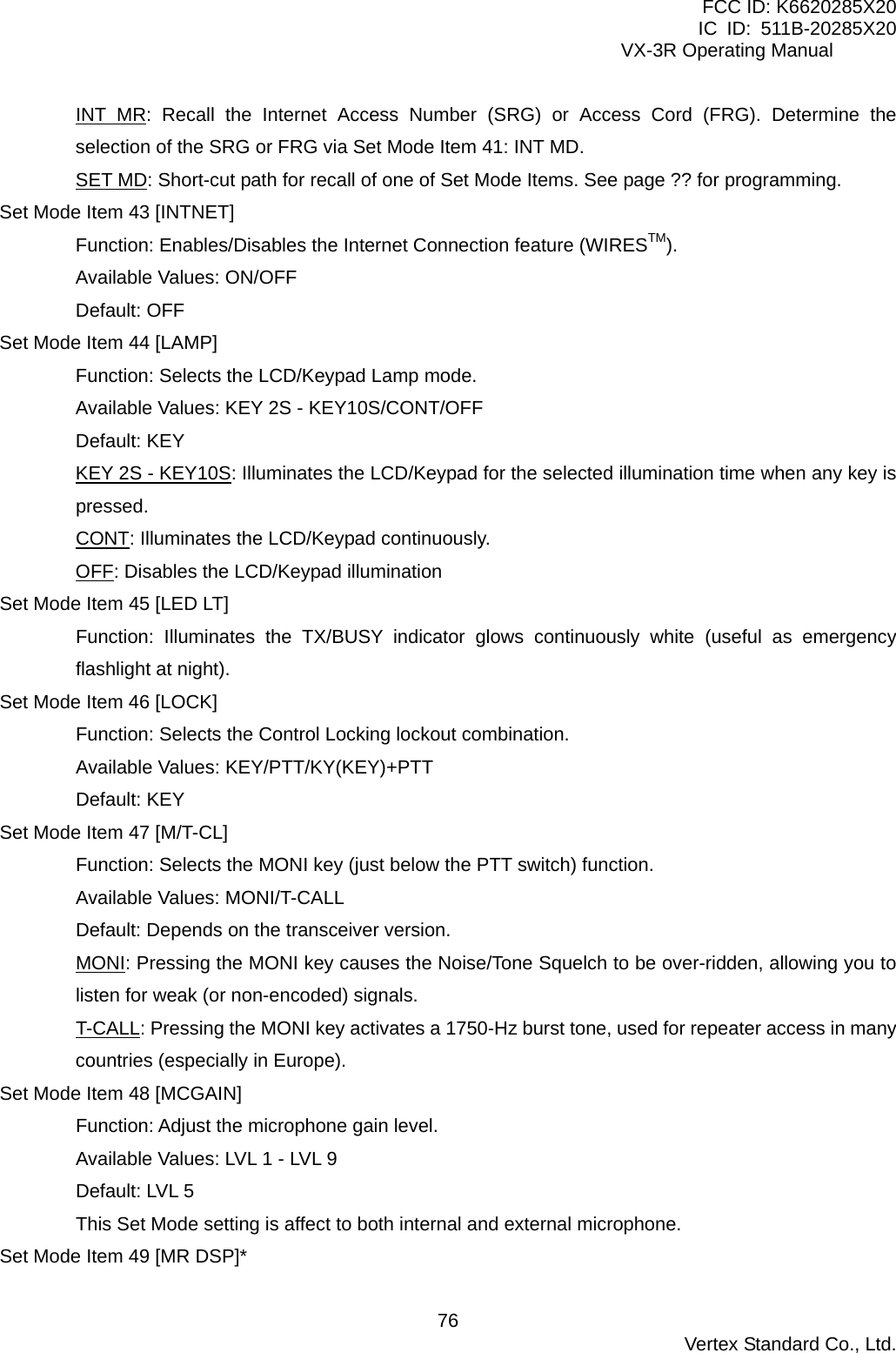 FCC ID: K6620285X20 IC ID: 511B-20285X20     VX-3R Operating Manual INT MR: Recall the Internet Access Number (SRG) or Access Cord (FRG). Determine the selection of the SRG or FRG via Set Mode Item 41: INT MD. SET MD: Short-cut path for recall of one of Set Mode Items. See page ?? for programming. Set Mode Item 43 [INTNET] Function: Enables/Disables the Internet Connection feature (WIRESTM). Available Values: ON/OFF Default: OFF Set Mode Item 44 [LAMP] Function: Selects the LCD/Keypad Lamp mode. Available Values: KEY 2S - KEY10S/CONT/OFF Default: KEY KEY 2S - KEY10S: Illuminates the LCD/Keypad for the selected illumination time when any key is pressed. CONT: Illuminates the LCD/Keypad continuously. OFF: Disables the LCD/Keypad illumination Set Mode Item 45 [LED LT] Function: Illuminates the TX/BUSY indicator glows continuously white (useful as emergency flashlight at night). Set Mode Item 46 [LOCK] Function: Selects the Control Locking lockout combination. Available Values: KEY/PTT/KY(KEY)+PTT Default: KEY Set Mode Item 47 [M/T-CL] Function: Selects the MONI key (just below the PTT switch) function. Available Values: MONI/T-CALL Default: Depends on the transceiver version. MONI: Pressing the MONI key causes the Noise/Tone Squelch to be over-ridden, allowing you to listen for weak (or non-encoded) signals. T-CALL: Pressing the MONI key activates a 1750-Hz burst tone, used for repeater access in many countries (especially in Europe). Set Mode Item 48 [MCGAIN] Function: Adjust the microphone gain level. Available Values: LVL 1 - LVL 9 Default: LVL 5 This Set Mode setting is affect to both internal and external microphone. Set Mode Item 49 [MR DSP]*  Vertex Standard Co., Ltd. 76