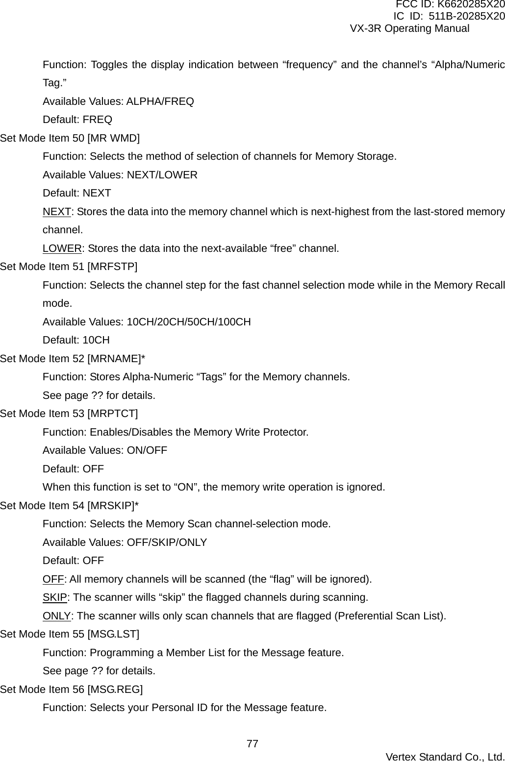 FCC ID: K6620285X20 IC ID: 511B-20285X20     VX-3R Operating Manual Function: Toggles the display indication between “frequency” and the channel’s “Alpha/Numeric Tag.” Available Values: ALPHA/FREQ Default: FREQ Set Mode Item 50 [MR WMD] Function: Selects the method of selection of channels for Memory Storage. Available Values: NEXT/LOWER Default: NEXT NEXT: Stores the data into the memory channel which is next-highest from the last-stored memory channel. LOWER: Stores the data into the next-available “free” channel. Set Mode Item 51 [MRFSTP] Function: Selects the channel step for the fast channel selection mode while in the Memory Recall mode. Available Values: 10CH/20CH/50CH/100CH Default: 10CH Set Mode Item 52 [MRNAME]* Function: Stores Alpha-Numeric “Tags” for the Memory channels. See page ?? for details. Set Mode Item 53 [MRPTCT] Function: Enables/Disables the Memory Write Protector. Available Values: ON/OFF Default: OFF When this function is set to “ON”, the memory write operation is ignored. Set Mode Item 54 [MRSKIP]* Function: Selects the Memory Scan channel-selection mode. Available Values: OFF/SKIP/ONLY Default: OFF OFF: All memory channels will be scanned (the “flag” will be ignored). SKIP: The scanner wills “skip” the flagged channels during scanning. ONLY: The scanner wills only scan channels that are flagged (Preferential Scan List). Set Mode Item 55 [MSG.LST] Function: Programming a Member List for the Message feature. See page ?? for details. Set Mode Item 56 [MSG.REG] Function: Selects your Personal ID for the Message feature.  Vertex Standard Co., Ltd. 77