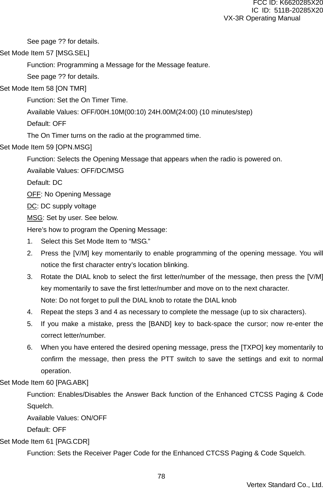 FCC ID: K6620285X20 IC ID: 511B-20285X20     VX-3R Operating Manual See page ?? for details. Set Mode Item 57 [MSG.SEL] Function: Programming a Message for the Message feature. See page ?? for details. Set Mode Item 58 [ON TMR] Function: Set the On Timer Time. Available Values: OFF/00H.10M(00:10) 24H.00M(24:00) (10 minutes/step) Default: OFF The On Timer turns on the radio at the programmed time. Set Mode Item 59 [OPN.MSG] Function: Selects the Opening Message that appears when the radio is powered on. Available Values: OFF/DC/MSG Default: DC OFF: No Opening Message DC: DC supply voltage MSG: Set by user. See below. Here’s how to program the Opening Message: 1.  Select this Set Mode Item to “MSG.” 2.  Press the [V/M] key momentarily to enable programming of the opening message. You will notice the first character entry’s location blinking. 3.  Rotate the DIAL knob to select the first letter/number of the message, then press the [V/M] key momentarily to save the first letter/number and move on to the next character. Note: Do not forget to pull the DIAL knob to rotate the DIAL knob 4.  Repeat the steps 3 and 4 as necessary to complete the message (up to six characters). 5.  If you make a mistake, press the [BAND] key to back-space the cursor; now re-enter the correct letter/number. 6.  When you have entered the desired opening message, press the [TXPO] key momentarily to confirm the message, then press the PTT switch to save the settings and exit to normal operation. Set Mode Item 60 [PAG.ABK] Function: Enables/Disables the Answer Back function of the Enhanced CTCSS Paging &amp; Code Squelch. Available Values: ON/OFF Default: OFF Set Mode Item 61 [PAG.CDR] Function: Sets the Receiver Pager Code for the Enhanced CTCSS Paging &amp; Code Squelch.  Vertex Standard Co., Ltd. 78