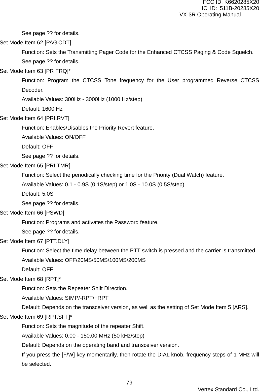 FCC ID: K6620285X20 IC ID: 511B-20285X20     VX-3R Operating Manual See page ?? for details. Set Mode Item 62 [PAG.CDT] Function: Sets the Transmitting Pager Code for the Enhanced CTCSS Paging &amp; Code Squelch. See page ?? for details. Set Mode Item 63 [PR FRQ]* Function: Program the CTCSS Tone frequency for the User programmed Reverse CTCSS Decoder. Available Values: 300Hz - 3000Hz (1000 Hz/step) Default: 1600 Hz Set Mode Item 64 [PRI.RVT] Function: Enables/Disables the Priority Revert feature. Available Values: ON/OFF Default: OFF See page ?? for details. Set Mode Item 65 [PRI.TMR] Function: Select the periodically checking time for the Priority (Dual Watch) feature. Available Values: 0.1 - 0.9S (0.1S/step) or 1.0S - 10.0S (0.5S/step) Default: 5.0S See page ?? for details. Set Mode Item 66 [PSWD] Function: Programs and activates the Password feature. See page ?? for details. Set Mode Item 67 [PTT.DLY] Function: Select the time delay between the PTT switch is pressed and the carrier is transmitted. Available Values: OFF/20MS/50MS/100MS/200MS Default: OFF Set Mode Item 68 [RPT]* Function: Sets the Repeater Shift Direction. Available Values: SIMP/-RPT/+RPT Default: Depends on the transceiver version, as well as the setting of Set Mode Item 5 [ARS]. Set Mode Item 69 [RPT.SFT]* Function: Sets the magnitude of the repeater Shift. Available Values: 0.00 - 150.00 MHz (50 kHz/step) Default: Depends on the operating band and transceiver version. If you press the [F/W] key momentarily, then rotate the DIAL knob, frequency steps of 1 MHz will be selected.  Vertex Standard Co., Ltd. 79