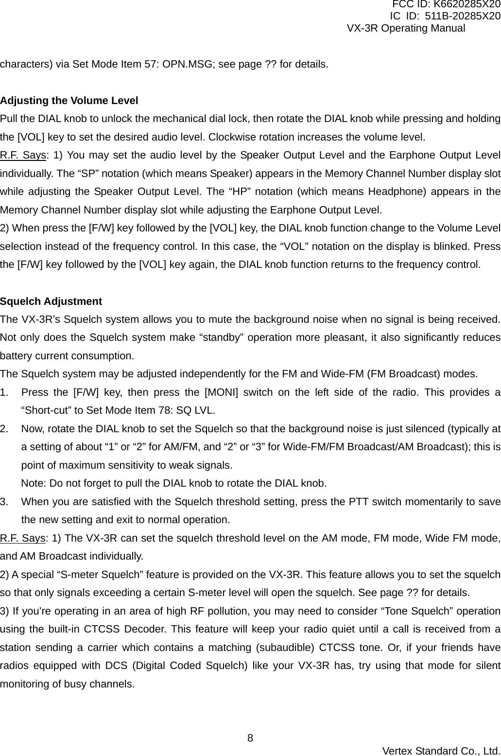 FCC ID: K6620285X20 IC ID: 511B-20285X20     VX-3R Operating Manual characters) via Set Mode Item 57: OPN.MSG; see page ?? for details.  Adjusting the Volume Level Pull the DIAL knob to unlock the mechanical dial lock, then rotate the DIAL knob while pressing and holding the [VOL] key to set the desired audio level. Clockwise rotation increases the volume level. R.F. Says: 1) You may set the audio level by the Speaker Output Level and the Earphone Output Level individually. The “SP” notation (which means Speaker) appears in the Memory Channel Number display slot while adjusting the Speaker Output Level. The “HP” notation (which means Headphone) appears in the Memory Channel Number display slot while adjusting the Earphone Output Level. 2) When press the [F/W] key followed by the [VOL] key, the DIAL knob function change to the Volume Level selection instead of the frequency control. In this case, the “VOL” notation on the display is blinked. Press the [F/W] key followed by the [VOL] key again, the DIAL knob function returns to the frequency control.  Squelch Adjustment The VX-3R’s Squelch system allows you to mute the background noise when no signal is being received. Not only does the Squelch system make “standby” operation more pleasant, it also significantly reduces battery current consumption. The Squelch system may be adjusted independently for the FM and Wide-FM (FM Broadcast) modes. 1.  Press the [F/W] key, then press the [MONI] switch on the left side of the radio. This provides a “Short-cut” to Set Mode Item 78: SQ LVL. 2.  Now, rotate the DIAL knob to set the Squelch so that the background noise is just silenced (typically at a setting of about “1” or “2” for AM/FM, and “2” or “3” for Wide-FM/FM Broadcast/AM Broadcast); this is point of maximum sensitivity to weak signals. Note: Do not forget to pull the DIAL knob to rotate the DIAL knob. 3.  When you are satisfied with the Squelch threshold setting, press the PTT switch momentarily to save the new setting and exit to normal operation. R.F. Says: 1) The VX-3R can set the squelch threshold level on the AM mode, FM mode, Wide FM mode, and AM Broadcast individually. 2) A special “S-meter Squelch” feature is provided on the VX-3R. This feature allows you to set the squelch so that only signals exceeding a certain S-meter level will open the squelch. See page ?? for details. 3) If you’re operating in an area of high RF pollution, you may need to consider “Tone Squelch” operation using the built-in CTCSS Decoder. This feature will keep your radio quiet until a call is received from a station sending a carrier which contains a matching (subaudible) CTCSS tone. Or, if your friends have radios equipped with DCS (Digital Coded Squelch) like your VX-3R has, try using that mode for silent monitoring of busy channels.   Vertex Standard Co., Ltd. 8