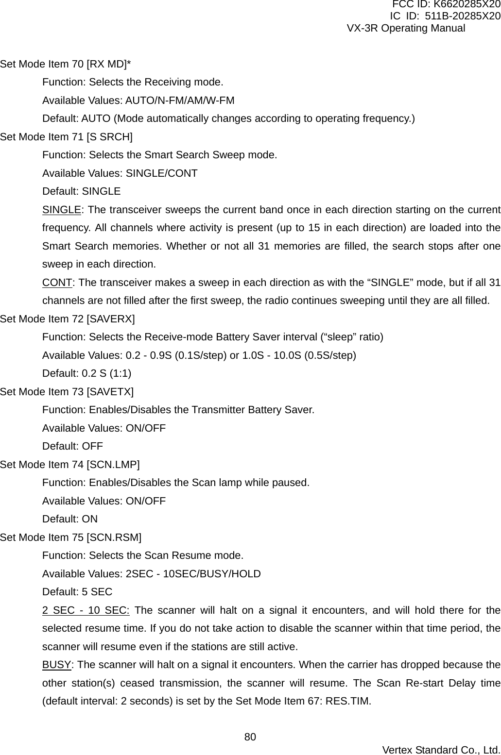 FCC ID: K6620285X20 IC ID: 511B-20285X20     VX-3R Operating Manual Set Mode Item 70 [RX MD]* Function: Selects the Receiving mode. Available Values: AUTO/N-FM/AM/W-FM Default: AUTO (Mode automatically changes according to operating frequency.) Set Mode Item 71 [S SRCH] Function: Selects the Smart Search Sweep mode. Available Values: SINGLE/CONT Default: SINGLE SINGLE: The transceiver sweeps the current band once in each direction starting on the current frequency. All channels where activity is present (up to 15 in each direction) are loaded into the Smart Search memories. Whether or not all 31 memories are filled, the search stops after one sweep in each direction. CONT: The transceiver makes a sweep in each direction as with the “SINGLE” mode, but if all 31 channels are not filled after the first sweep, the radio continues sweeping until they are all filled. Set Mode Item 72 [SAVERX] Function: Selects the Receive-mode Battery Saver interval (“sleep” ratio) Available Values: 0.2 - 0.9S (0.1S/step) or 1.0S - 10.0S (0.5S/step) Default: 0.2 S (1:1) Set Mode Item 73 [SAVETX] Function: Enables/Disables the Transmitter Battery Saver. Available Values: ON/OFF Default: OFF Set Mode Item 74 [SCN.LMP] Function: Enables/Disables the Scan lamp while paused. Available Values: ON/OFF Default: ON Set Mode Item 75 [SCN.RSM] Function: Selects the Scan Resume mode. Available Values: 2SEC - 10SEC/BUSY/HOLD Default: 5 SEC 2 SEC - 10 SEC: The scanner will halt on a signal it encounters, and will hold there for the selected resume time. If you do not take action to disable the scanner within that time period, the scanner will resume even if the stations are still active. BUSY: The scanner will halt on a signal it encounters. When the carrier has dropped because the other station(s) ceased transmission, the scanner will resume. The Scan Re-start Delay time (default interval: 2 seconds) is set by the Set Mode Item 67: RES.TIM.  Vertex Standard Co., Ltd. 80