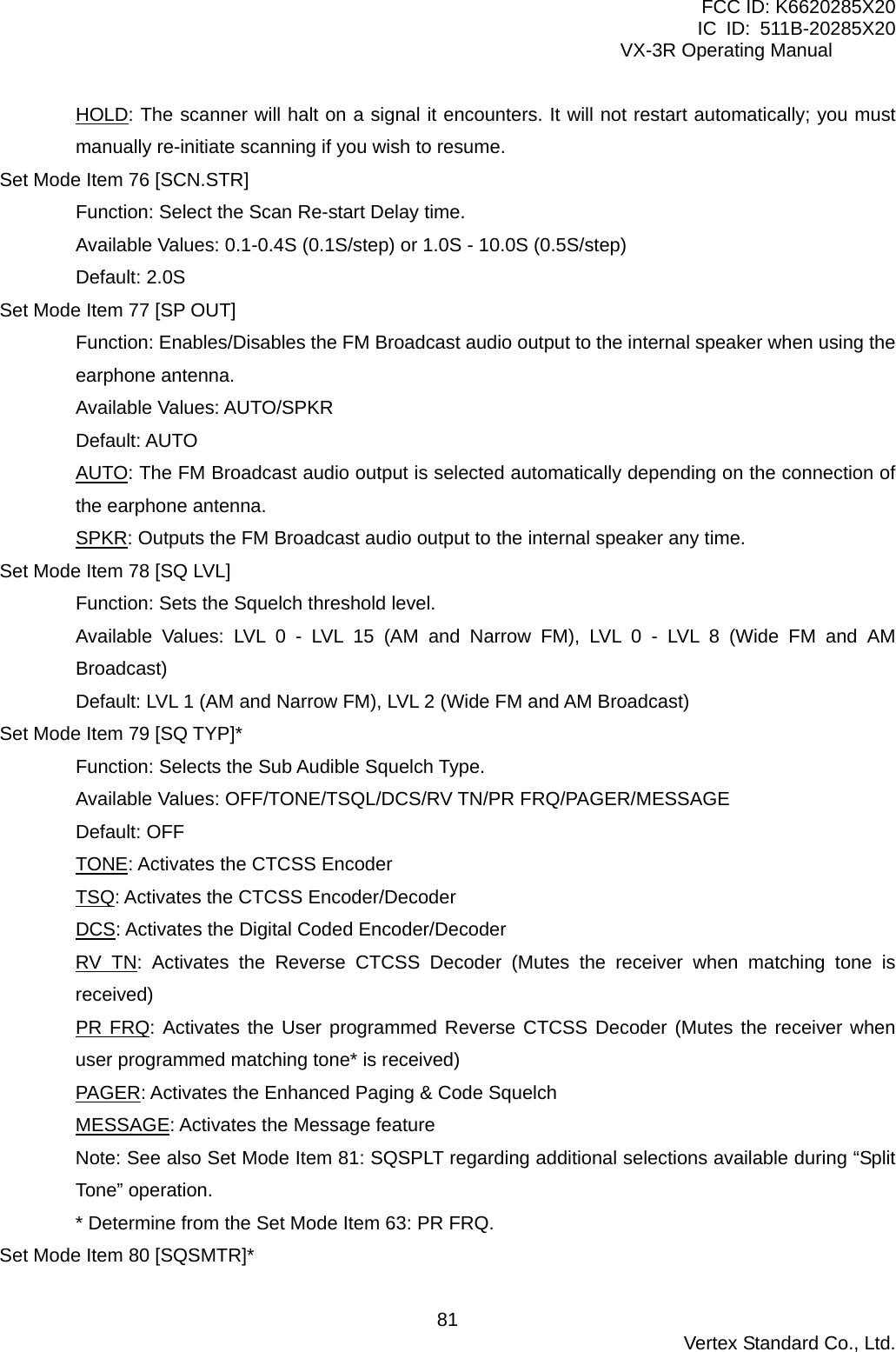 FCC ID: K6620285X20 IC ID: 511B-20285X20     VX-3R Operating Manual HOLD: The scanner will halt on a signal it encounters. It will not restart automatically; you must manually re-initiate scanning if you wish to resume. Set Mode Item 76 [SCN.STR] Function: Select the Scan Re-start Delay time. Available Values: 0.1-0.4S (0.1S/step) or 1.0S - 10.0S (0.5S/step) Default: 2.0S Set Mode Item 77 [SP OUT] Function: Enables/Disables the FM Broadcast audio output to the internal speaker when using the earphone antenna. Available Values: AUTO/SPKR Default: AUTO AUTO: The FM Broadcast audio output is selected automatically depending on the connection of the earphone antenna. SPKR: Outputs the FM Broadcast audio output to the internal speaker any time. Set Mode Item 78 [SQ LVL] Function: Sets the Squelch threshold level. Available Values: LVL 0 - LVL 15 (AM and Narrow FM), LVL 0 - LVL 8 (Wide FM and AM Broadcast) Default: LVL 1 (AM and Narrow FM), LVL 2 (Wide FM and AM Broadcast) Set Mode Item 79 [SQ TYP]* Function: Selects the Sub Audible Squelch Type. Available Values: OFF/TONE/TSQL/DCS/RV TN/PR FRQ/PAGER/MESSAGE Default: OFF TONE: Activates the CTCSS Encoder TSQ: Activates the CTCSS Encoder/Decoder DCS: Activates the Digital Coded Encoder/Decoder RV TN: Activates the Reverse CTCSS Decoder (Mutes the receiver when matching tone is received) PR FRQ: Activates the User programmed Reverse CTCSS Decoder (Mutes the receiver when user programmed matching tone* is received) PAGER: Activates the Enhanced Paging &amp; Code Squelch MESSAGE: Activates the Message feature Note: See also Set Mode Item 81: SQSPLT regarding additional selections available during “Split Tone” operation. * Determine from the Set Mode Item 63: PR FRQ. Set Mode Item 80 [SQSMTR]*  Vertex Standard Co., Ltd. 81