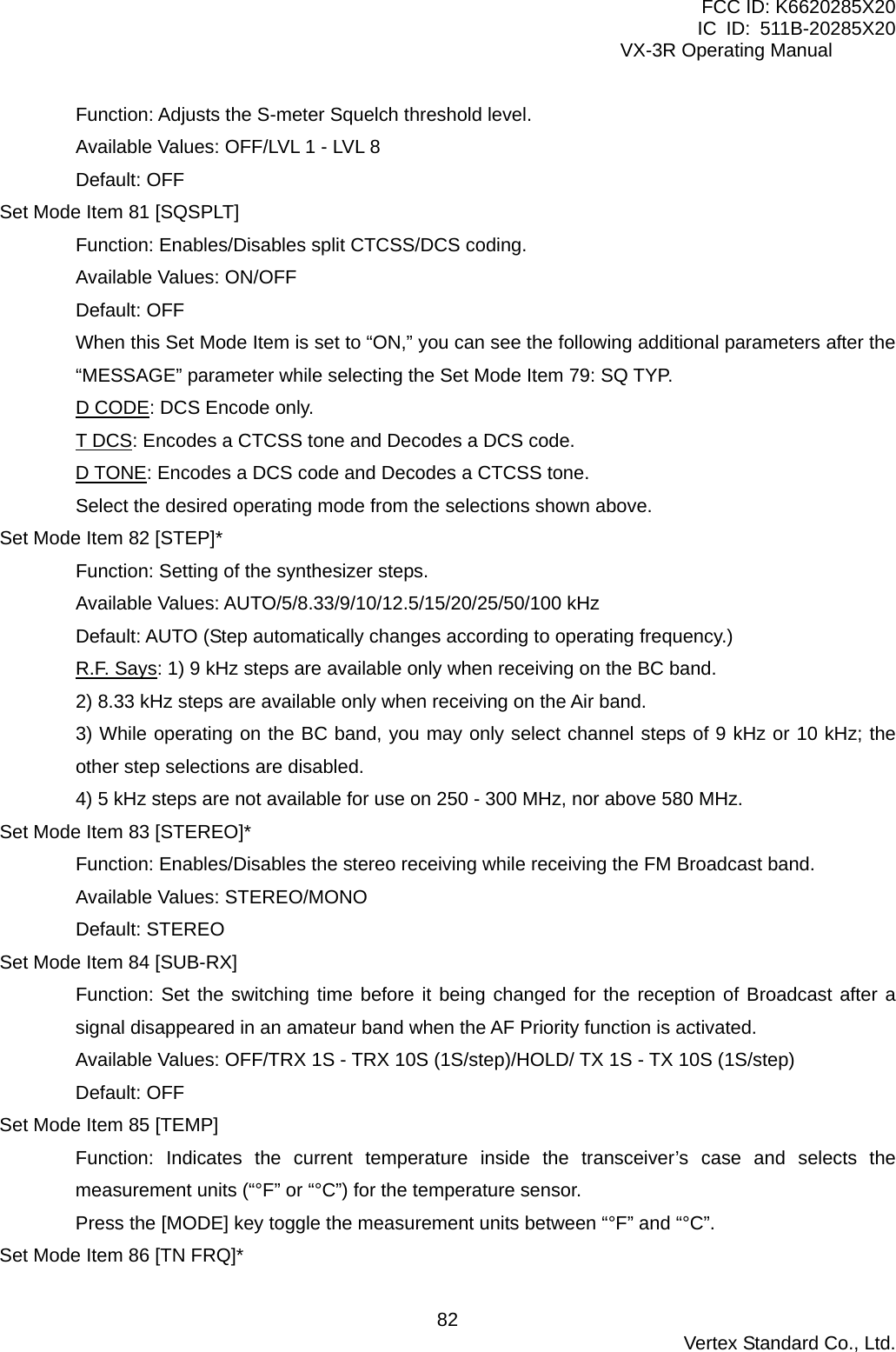 FCC ID: K6620285X20 IC ID: 511B-20285X20     VX-3R Operating Manual Function: Adjusts the S-meter Squelch threshold level. Available Values: OFF/LVL 1 - LVL 8 Default: OFF Set Mode Item 81 [SQSPLT] Function: Enables/Disables split CTCSS/DCS coding. Available Values: ON/OFF Default: OFF When this Set Mode Item is set to “ON,” you can see the following additional parameters after the “MESSAGE” parameter while selecting the Set Mode Item 79: SQ TYP. D CODE: DCS Encode only. T DCS: Encodes a CTCSS tone and Decodes a DCS code. D TONE: Encodes a DCS code and Decodes a CTCSS tone. Select the desired operating mode from the selections shown above. Set Mode Item 82 [STEP]* Function: Setting of the synthesizer steps. Available Values: AUTO/5/8.33/9/10/12.5/15/20/25/50/100 kHz Default: AUTO (Step automatically changes according to operating frequency.) R.F. Says: 1) 9 kHz steps are available only when receiving on the BC band. 2) 8.33 kHz steps are available only when receiving on the Air band. 3) While operating on the BC band, you may only select channel steps of 9 kHz or 10 kHz; the other step selections are disabled. 4) 5 kHz steps are not available for use on 250 - 300 MHz, nor above 580 MHz. Set Mode Item 83 [STEREO]* Function: Enables/Disables the stereo receiving while receiving the FM Broadcast band. Available Values: STEREO/MONO Default: STEREO Set Mode Item 84 [SUB-RX] Function: Set the switching time before it being changed for the reception of Broadcast after a signal disappeared in an amateur band when the AF Priority function is activated. Available Values: OFF/TRX 1S - TRX 10S (1S/step)/HOLD/ TX 1S - TX 10S (1S/step) Default: OFF Set Mode Item 85 [TEMP] Function: Indicates the current temperature inside the transceiver’s case and selects the measurement units (“°F” or “°C”) for the temperature sensor. Press the [MODE] key toggle the measurement units between “°F” and “°C”. Set Mode Item 86 [TN FRQ]*  Vertex Standard Co., Ltd. 82