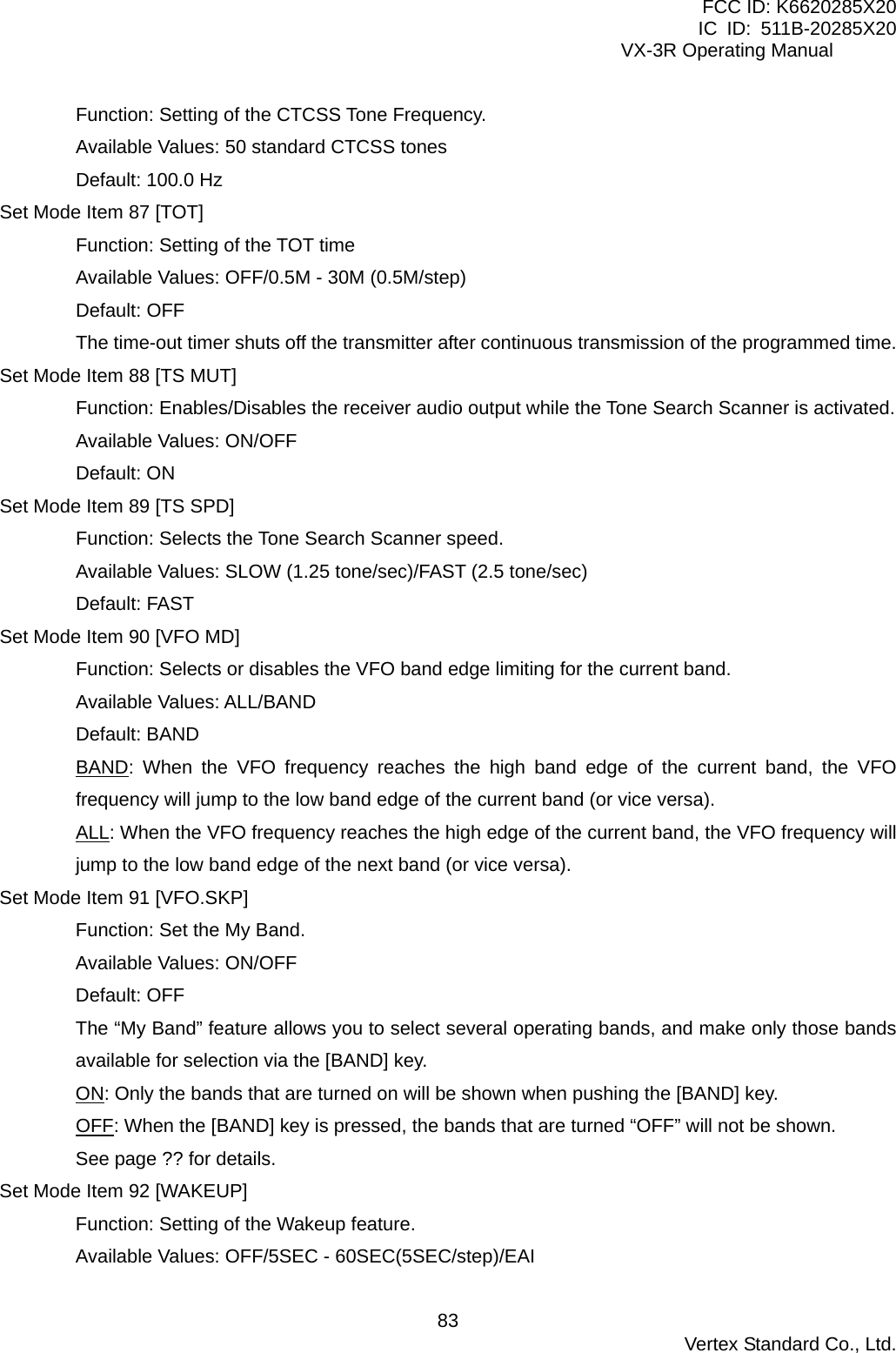 FCC ID: K6620285X20 IC ID: 511B-20285X20     VX-3R Operating Manual Function: Setting of the CTCSS Tone Frequency. Available Values: 50 standard CTCSS tones Default: 100.0 Hz Set Mode Item 87 [TOT] Function: Setting of the TOT time Available Values: OFF/0.5M - 30M (0.5M/step) Default: OFF The time-out timer shuts off the transmitter after continuous transmission of the programmed time. Set Mode Item 88 [TS MUT] Function: Enables/Disables the receiver audio output while the Tone Search Scanner is activated. Available Values: ON/OFF Default: ON Set Mode Item 89 [TS SPD] Function: Selects the Tone Search Scanner speed. Available Values: SLOW (1.25 tone/sec)/FAST (2.5 tone/sec) Default: FAST Set Mode Item 90 [VFO MD] Function: Selects or disables the VFO band edge limiting for the current band. Available Values: ALL/BAND Default: BAND BAND: When the VFO frequency reaches the high band edge of the current band, the VFO frequency will jump to the low band edge of the current band (or vice versa). ALL: When the VFO frequency reaches the high edge of the current band, the VFO frequency will jump to the low band edge of the next band (or vice versa). Set Mode Item 91 [VFO.SKP] Function: Set the My Band. Available Values: ON/OFF Default: OFF The “My Band” feature allows you to select several operating bands, and make only those bands available for selection via the [BAND] key. ON: Only the bands that are turned on will be shown when pushing the [BAND] key. OFF: When the [BAND] key is pressed, the bands that are turned “OFF” will not be shown.   See page ?? for details. Set Mode Item 92 [WAKEUP] Function: Setting of the Wakeup feature. Available Values: OFF/5SEC - 60SEC(5SEC/step)/EAI  Vertex Standard Co., Ltd. 83