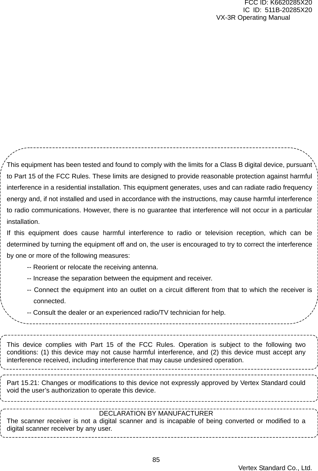 FCC ID: K6620285X20 IC ID: 511B-20285X20     VX-3R Operating Manual            This equipment has been tested and found to comply with the limits for a Class B digital device, pursuant to Part 15 of the FCC Rules. These limits are designed to provide reasonable protection against harmful interference in a residential installation. This equipment generates, uses and can radiate radio frequency energy and, if not installed and used in accordance with the instructions, may cause harmful interference to radio communications. However, there is no guarantee that interference will not occur in a particular installation. If this equipment does cause harmful interference to radio or television reception, which can be determined by turning the equipment off and on, the user is encouraged to try to correct the interference by one or more of the following measures: -- Reorient or relocate the receiving antenna. -- Increase the separation between the equipment and receiver. -- Connect the equipment into an outlet on a circuit different from that to which the receiver is connected. -- Consult the dealer or an experienced radio/TV technician for help.   This device complies with Part 15 of the FCC Rules. Operation is subject to the following two conditions: (1) this device may not cause harmful interference, and (2) this device must accept any interference received, including interference that may cause undesired operation.   Part 15.21: Changes or modifications to this device not expressly approved by Vertex Standard could void the user’s authorization to operate this device.   DECLARATION BY MANUFACTURER The scanner receiver is not a digital scanner and is incapable of being converted or modified to a digital scanner receiver by any user.   Vertex Standard Co., Ltd. 85