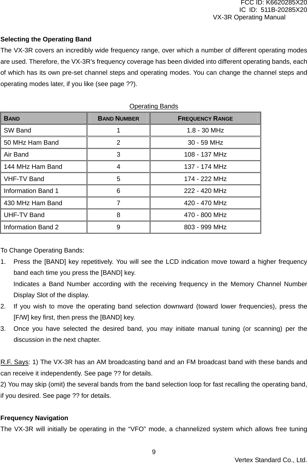FCC ID: K6620285X20 IC ID: 511B-20285X20     VX-3R Operating Manual Selecting the Operating Band The VX-3R covers an incredibly wide frequency range, over which a number of different operating modes are used. Therefore, the VX-3R’s frequency coverage has been divided into different operating bands, each of which has its own pre-set channel steps and operating modes. You can change the channel steps and operating modes later, if you like (see page ??).  Operating BandsBAND  BAND NUMBER  FREQUENCY RANGE SW Band  1  1.8 - 30 MHz 50 MHz Ham Band  2  30 - 59 MHz Air Band  3  108 - 137 MHz 144 MHz Ham Band  4  137 - 174 MHz VHF-TV Band  5  174 - 222 MHz Information Band 1  6  222 - 420 MHz 430 MHz Ham Band  7  420 - 470 MHz UHF-TV Band  8  470 - 800 MHz Information Band 2  9  803 - 999 MHz  To Change Operating Bands: 1.  Press the [BAND] key repetitively. You will see the LCD indication move toward a higher frequency band each time you press the [BAND] key. Indicates a Band Number according with the receiving frequency in the Memory Channel Number Display Slot of the display. 2.  If you wish to move the operating band selection downward (toward lower frequencies), press the [F/W] key first, then press the [BAND] key. 3.  Once you have selected the desired band, you may initiate manual tuning (or scanning) per the discussion in the next chapter.  R.F. Says: 1) The VX-3R has an AM broadcasting band and an FM broadcast band with these bands and can receive it independently. See page ?? for details. 2) You may skip (omit) the several bands from the band selection loop for fast recalling the operating band, if you desired. See page ?? for details.  Frequency Navigation The VX-3R will initially be operating in the “VFO” mode, a channelized system which allows free tuning  Vertex Standard Co., Ltd. 9