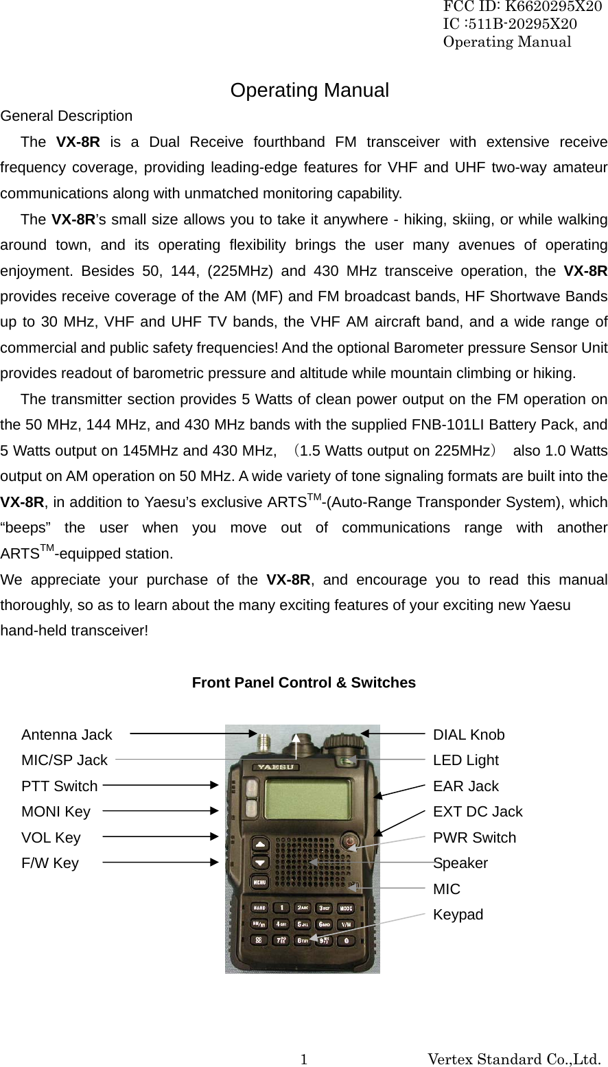 FCC ID: K6620295X20 IC :511B-20295X20 Operating Manual                                                           Vertex Standard Co.,Ltd. 1Operating Manual General Description The  VX-8R is a Dual Receive fourthband FM transceiver with extensive receive frequency coverage, providing leading-edge features for VHF and UHF two-way amateur communications along with unmatched monitoring capability. The VX-8R’s small size allows you to take it anywhere - hiking, skiing, or while walking around town, and its operating flexibility brings the user many avenues of operating enjoyment. Besides 50, 144, (225MHz) and 430 MHz transceive operation, the VX-8R provides receive coverage of the AM (MF) and FM broadcast bands, HF Shortwave Bands up to 30 MHz, VHF and UHF TV bands, the VHF AM aircraft band, and a wide range of commercial and public safety frequencies! And the optional Barometer pressure Sensor Unit provides readout of barometric pressure and altitude while mountain climbing or hiking. The transmitter section provides 5 Watts of clean power output on the FM operation on the 50 MHz, 144 MHz, and 430 MHz bands with the supplied FNB-101LI Battery Pack, and 5 Watts output on 145MHz and 430 MHz,  （1.5 Watts output on 225MHz）  also 1.0 Watts output on AM operation on 50 MHz. A wide variety of tone signaling formats are built into the VX-8R, in addition to Yaesu’s exclusive ARTSTM-(Auto-Range Transponder System), which “beeps” the user when you move out of communications range with another ARTSTM-equipped station. We appreciate your purchase of the VX-8R, and encourage you to read this manual thoroughly, so as to learn about the many exciting features of your exciting new Yaesu   hand-held transceiver!            Front Panel Control &amp; Switches                    DIAL Knob LED Light EAR Jack EXT DC Jack PWR Switch Speaker MIC Keypad Antenna Jack MIC/SP Jack PTT Switch MONI Key VOL Key F/W Key 