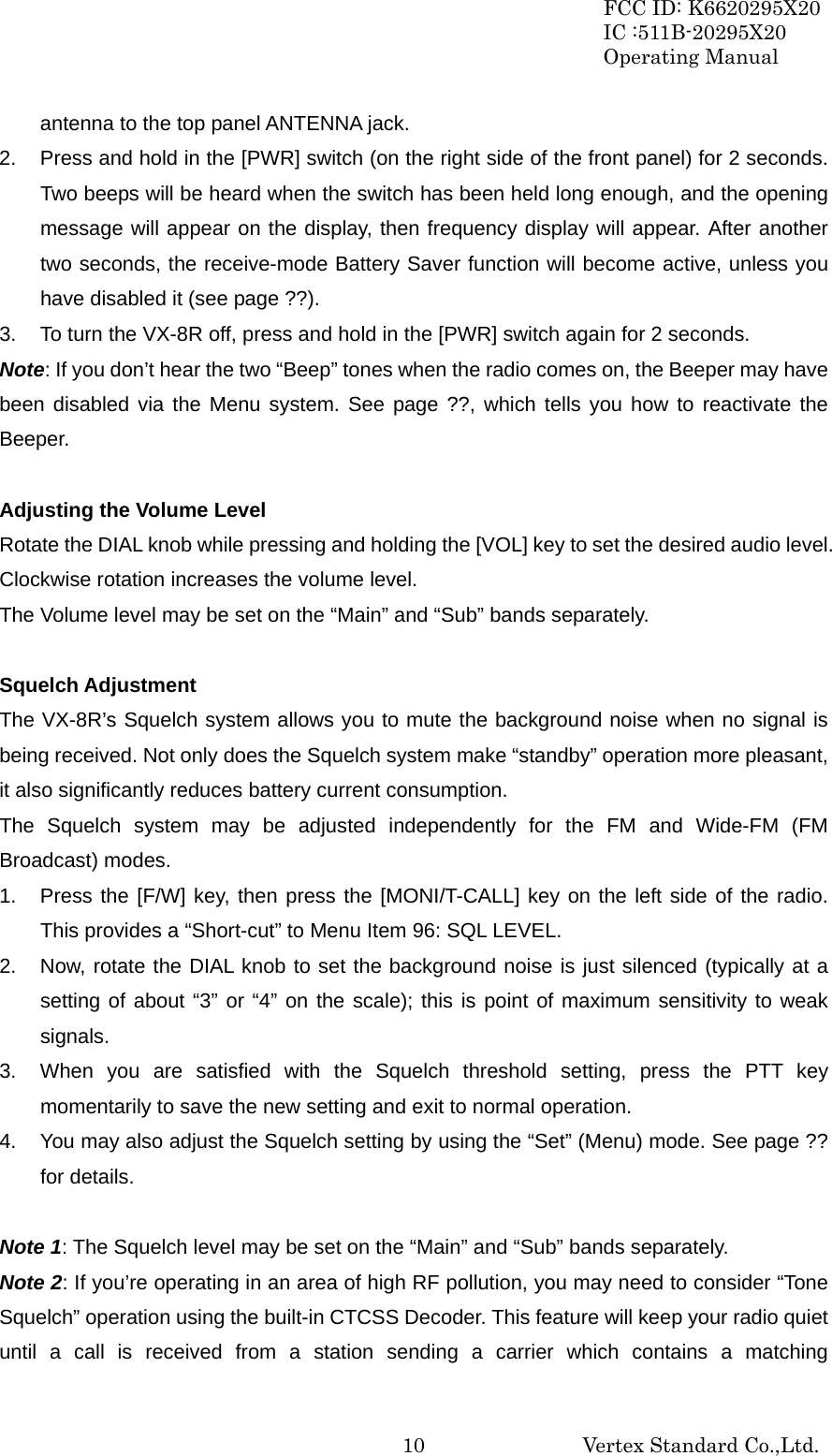 FCC ID: K6620295X20 IC :511B-20295X20 Operating Manual                                                           Vertex Standard Co.,Ltd. 10antenna to the top panel ANTENNA jack. 2.  Press and hold in the [PWR] switch (on the right side of the front panel) for 2 seconds. Two beeps will be heard when the switch has been held long enough, and the opening message will appear on the display, then frequency display will appear. After another two seconds, the receive-mode Battery Saver function will become active, unless you have disabled it (see page ??). 3.  To turn the VX-8R off, press and hold in the [PWR] switch again for 2 seconds. Note: If you don’t hear the two “Beep” tones when the radio comes on, the Beeper may have been disabled via the Menu system. See page ??, which tells you how to reactivate the Beeper.  Adjusting the Volume Level Rotate the DIAL knob while pressing and holding the [VOL] key to set the desired audio level. Clockwise rotation increases the volume level. The Volume level may be set on the “Main” and “Sub” bands separately.  Squelch Adjustment The VX-8R’s Squelch system allows you to mute the background noise when no signal is being received. Not only does the Squelch system make “standby” operation more pleasant, it also significantly reduces battery current consumption. The Squelch system may be adjusted independently for the FM and Wide-FM (FM Broadcast) modes. 1.  Press the [F/W] key, then press the [MONI/T-CALL] key on the left side of the radio. This provides a “Short-cut” to Menu Item 96: SQL LEVEL. 2.  Now, rotate the DIAL knob to set the background noise is just silenced (typically at a setting of about “3” or “4” on the scale); this is point of maximum sensitivity to weak signals. 3.  When you are satisfied with the Squelch threshold setting, press the PTT key momentarily to save the new setting and exit to normal operation. 4.  You may also adjust the Squelch setting by using the “Set” (Menu) mode. See page ?? for details.  Note 1: The Squelch level may be set on the “Main” and “Sub” bands separately. Note 2: If you’re operating in an area of high RF pollution, you may need to consider “Tone Squelch” operation using the built-in CTCSS Decoder. This feature will keep your radio quiet until a call is received from a station sending a carrier which contains a matching 