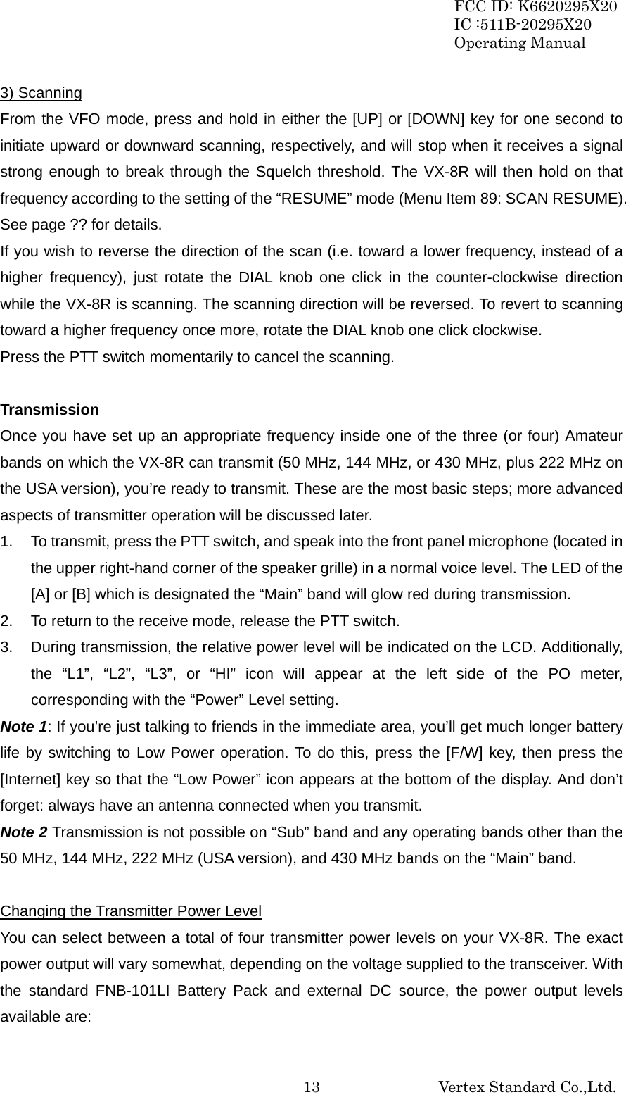 FCC ID: K6620295X20 IC :511B-20295X20 Operating Manual                                                           Vertex Standard Co.,Ltd. 133) Scanning From the VFO mode, press and hold in either the [UP] or [DOWN] key for one second to initiate upward or downward scanning, respectively, and will stop when it receives a signal strong enough to break through the Squelch threshold. The VX-8R will then hold on that frequency according to the setting of the “RESUME” mode (Menu Item 89: SCAN RESUME). See page ?? for details. If you wish to reverse the direction of the scan (i.e. toward a lower frequency, instead of a higher frequency), just rotate the DIAL knob one click in the counter-clockwise direction while the VX-8R is scanning. The scanning direction will be reversed. To revert to scanning toward a higher frequency once more, rotate the DIAL knob one click clockwise. Press the PTT switch momentarily to cancel the scanning.  Transmission Once you have set up an appropriate frequency inside one of the three (or four) Amateur bands on which the VX-8R can transmit (50 MHz, 144 MHz, or 430 MHz, plus 222 MHz on the USA version), you’re ready to transmit. These are the most basic steps; more advanced aspects of transmitter operation will be discussed later. 1.  To transmit, press the PTT switch, and speak into the front panel microphone (located in the upper right-hand corner of the speaker grille) in a normal voice level. The LED of the [A] or [B] which is designated the “Main” band will glow red during transmission. 2.  To return to the receive mode, release the PTT switch. 3.  During transmission, the relative power level will be indicated on the LCD. Additionally, the “L1”, “L2”, “L3”, or “HI” icon will appear at the left side of the PO meter, corresponding with the “Power” Level setting. Note 1: If you’re just talking to friends in the immediate area, you’ll get much longer battery life by switching to Low Power operation. To do this, press the [F/W] key, then press the [Internet] key so that the “Low Power” icon appears at the bottom of the display. And don’t forget: always have an antenna connected when you transmit. Note 2 Transmission is not possible on “Sub” band and any operating bands other than the 50 MHz, 144 MHz, 222 MHz (USA version), and 430 MHz bands on the “Main” band.  Changing the Transmitter Power Level You can select between a total of four transmitter power levels on your VX-8R. The exact power output will vary somewhat, depending on the voltage supplied to the transceiver. With the standard FNB-101LI Battery Pack and external DC source, the power output levels available are: 