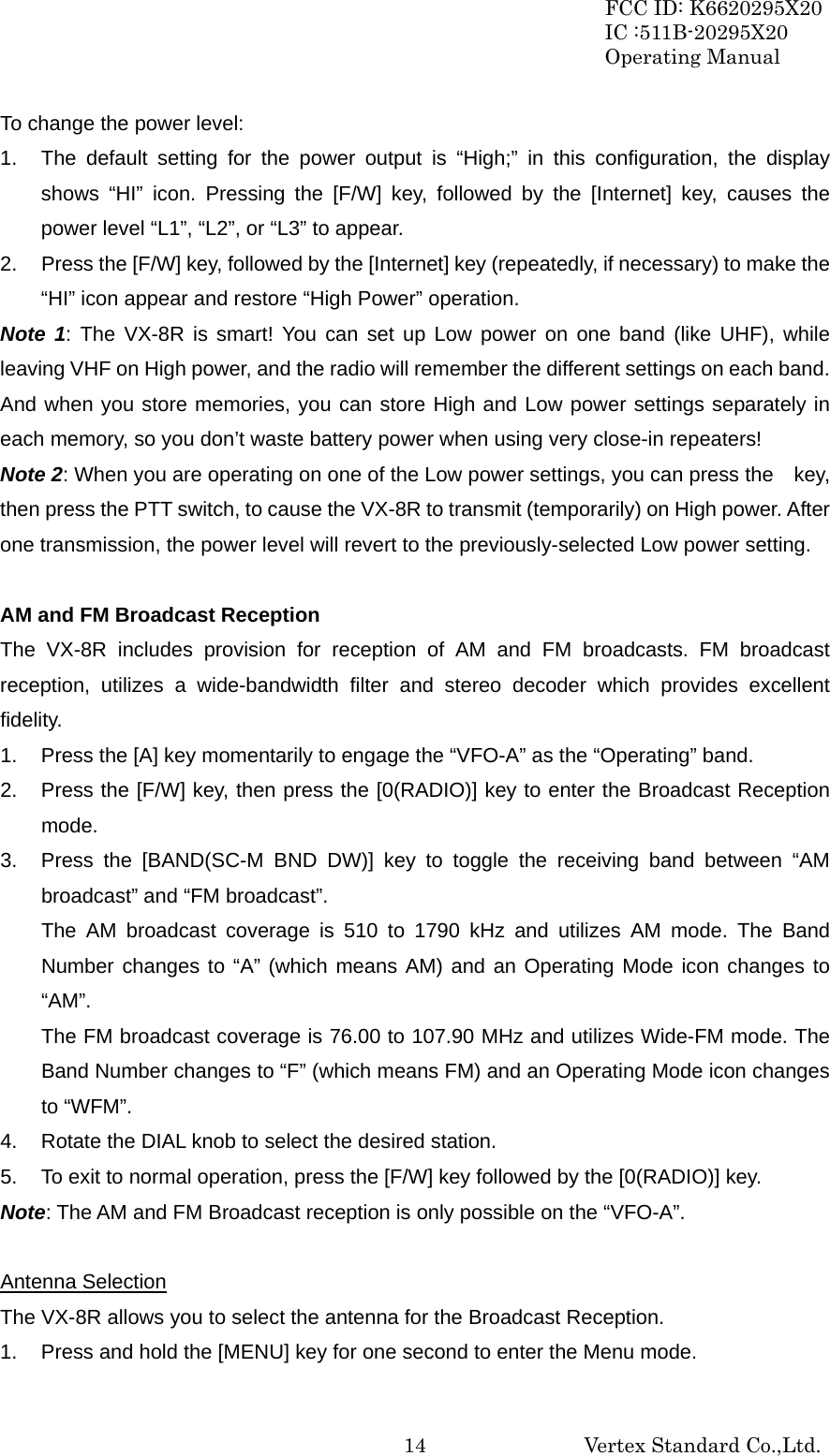 FCC ID: K6620295X20 IC :511B-20295X20 Operating Manual                                                           Vertex Standard Co.,Ltd. 14To change the power level: 1.  The default setting for the power output is “High;” in this configuration, the display shows “HI” icon. Pressing the [F/W] key, followed by the [Internet] key, causes the power level “L1”, “L2”, or “L3” to appear. 2.  Press the [F/W] key, followed by the [Internet] key (repeatedly, if necessary) to make the “HI” icon appear and restore “High Power” operation. Note 1: The VX-8R is smart! You can set up Low power on one band (like UHF), while leaving VHF on High power, and the radio will remember the different settings on each band. And when you store memories, you can store High and Low power settings separately in each memory, so you don’t waste battery power when using very close-in repeaters! Note 2: When you are operating on one of the Low power settings, you can press the    key, then press the PTT switch, to cause the VX-8R to transmit (temporarily) on High power. After one transmission, the power level will revert to the previously-selected Low power setting.  AM and FM Broadcast Reception The VX-8R includes provision for reception of AM and FM broadcasts. FM broadcast reception, utilizes a wide-bandwidth filter and stereo decoder which provides excellent fidelity. 1.  Press the [A] key momentarily to engage the “VFO-A” as the “Operating” band. 2.  Press the [F/W] key, then press the [0(RADIO)] key to enter the Broadcast Reception mode. 3.  Press the [BAND(SC-M BND DW)] key to toggle the receiving band between “AM broadcast” and “FM broadcast”. The AM broadcast coverage is 510 to 1790 kHz and utilizes AM mode. The Band Number changes to “A” (which means AM) and an Operating Mode icon changes to “AM”. The FM broadcast coverage is 76.00 to 107.90 MHz and utilizes Wide-FM mode. The Band Number changes to “F” (which means FM) and an Operating Mode icon changes to “WFM”. 4.  Rotate the DIAL knob to select the desired station. 5.  To exit to normal operation, press the [F/W] key followed by the [0(RADIO)] key. Note: The AM and FM Broadcast reception is only possible on the “VFO-A”.  Antenna Selection The VX-8R allows you to select the antenna for the Broadcast Reception. 1.  Press and hold the [MENU] key for one second to enter the Menu mode. 