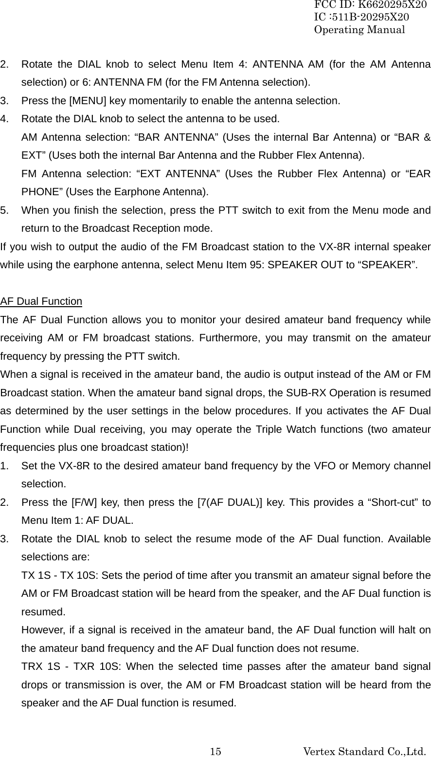 FCC ID: K6620295X20 IC :511B-20295X20 Operating Manual                                                           Vertex Standard Co.,Ltd. 152.  Rotate the DIAL knob to select Menu Item 4: ANTENNA AM (for the AM Antenna selection) or 6: ANTENNA FM (for the FM Antenna selection). 3.  Press the [MENU] key momentarily to enable the antenna selection. 4.  Rotate the DIAL knob to select the antenna to be used. AM Antenna selection: “BAR ANTENNA” (Uses the internal Bar Antenna) or “BAR &amp; EXT” (Uses both the internal Bar Antenna and the Rubber Flex Antenna). FM Antenna selection: “EXT ANTENNA” (Uses the Rubber Flex Antenna) or “EAR PHONE” (Uses the Earphone Antenna). 5.  When you finish the selection, press the PTT switch to exit from the Menu mode and return to the Broadcast Reception mode. If you wish to output the audio of the FM Broadcast station to the VX-8R internal speaker while using the earphone antenna, select Menu Item 95: SPEAKER OUT to “SPEAKER”.  AF Dual Function The AF Dual Function allows you to monitor your desired amateur band frequency while receiving AM or FM broadcast stations. Furthermore, you may transmit on the amateur frequency by pressing the PTT switch. When a signal is received in the amateur band, the audio is output instead of the AM or FM Broadcast station. When the amateur band signal drops, the SUB-RX Operation is resumed as determined by the user settings in the below procedures. If you activates the AF Dual Function while Dual receiving, you may operate the Triple Watch functions (two amateur frequencies plus one broadcast station)! 1.  Set the VX-8R to the desired amateur band frequency by the VFO or Memory channel selection. 2.  Press the [F/W] key, then press the [7(AF DUAL)] key. This provides a “Short-cut” to Menu Item 1: AF DUAL. 3.  Rotate the DIAL knob to select the resume mode of the AF Dual function. Available selections are: TX 1S - TX 10S: Sets the period of time after you transmit an amateur signal before the AM or FM Broadcast station will be heard from the speaker, and the AF Dual function is resumed. However, if a signal is received in the amateur band, the AF Dual function will halt on the amateur band frequency and the AF Dual function does not resume. TRX 1S - TXR 10S: When the selected time passes after the amateur band signal drops or transmission is over, the AM or FM Broadcast station will be heard from the speaker and the AF Dual function is resumed. 