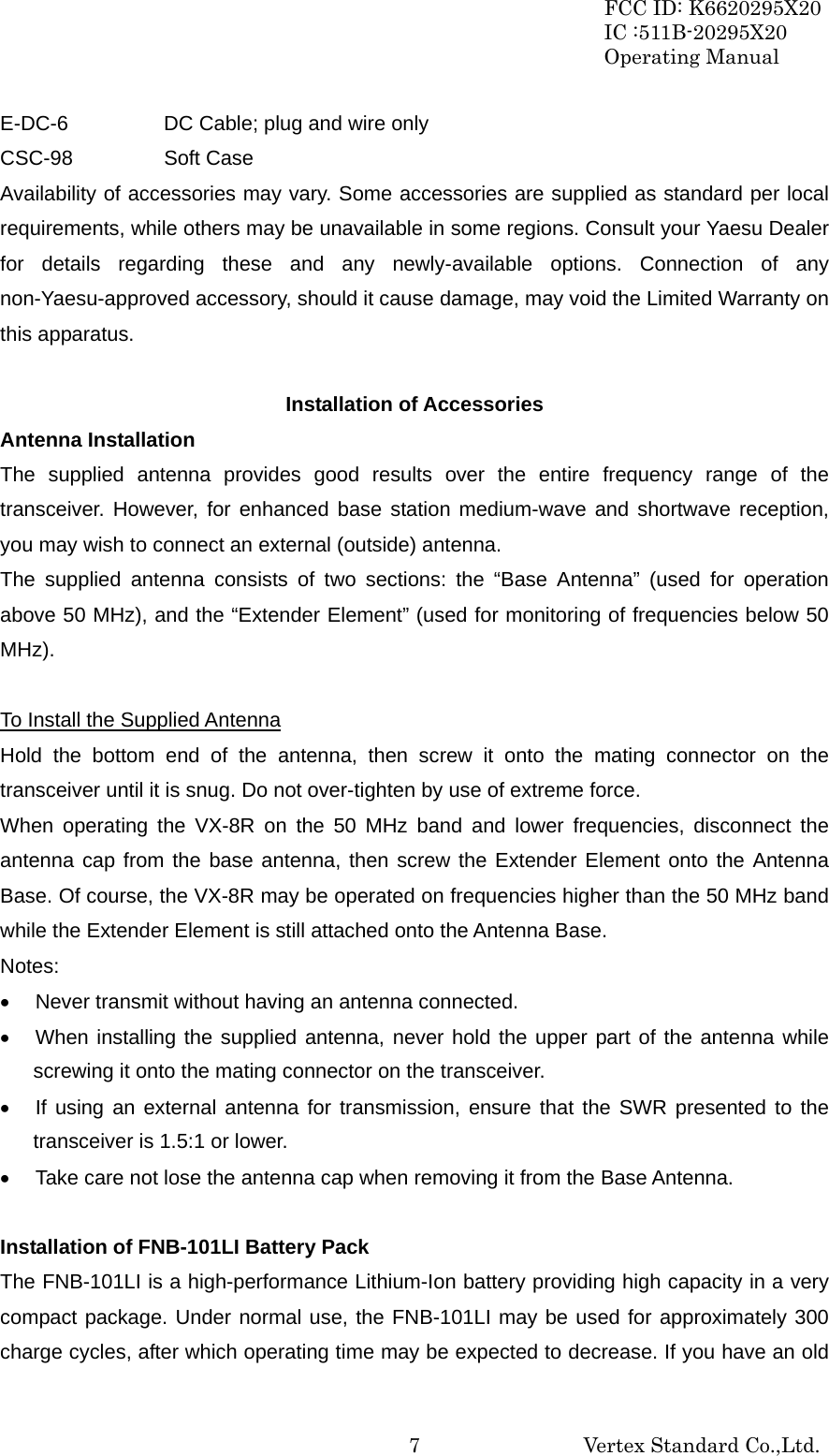 FCC ID: K6620295X20 IC :511B-20295X20 Operating Manual                                                           Vertex Standard Co.,Ltd. 7E-DC-6    DC Cable; plug and wire only CSC-98   Soft Case Availability of accessories may vary. Some accessories are supplied as standard per local requirements, while others may be unavailable in some regions. Consult your Yaesu Dealer for details regarding these and any newly-available options. Connection of any non-Yaesu-approved accessory, should it cause damage, may void the Limited Warranty on this apparatus.  Installation of Accessories Antenna Installation The supplied antenna provides good results over the entire frequency range of the transceiver. However, for enhanced base station medium-wave and shortwave reception, you may wish to connect an external (outside) antenna. The supplied antenna consists of two sections: the “Base Antenna” (used for operation above 50 MHz), and the “Extender Element” (used for monitoring of frequencies below 50 MHz).  To Install the Supplied Antenna Hold the bottom end of the antenna, then screw it onto the mating connector on the transceiver until it is snug. Do not over-tighten by use of extreme force. When operating the VX-8R on the 50 MHz band and lower frequencies, disconnect the antenna cap from the base antenna, then screw the Extender Element onto the Antenna Base. Of course, the VX-8R may be operated on frequencies higher than the 50 MHz band while the Extender Element is still attached onto the Antenna Base. Notes: •  Never transmit without having an antenna connected. •  When installing the supplied antenna, never hold the upper part of the antenna while screwing it onto the mating connector on the transceiver. •  If using an external antenna for transmission, ensure that the SWR presented to the transceiver is 1.5:1 or lower. •  Take care not lose the antenna cap when removing it from the Base Antenna.  Installation of FNB-101LI Battery Pack The FNB-101LI is a high-performance Lithium-Ion battery providing high capacity in a very compact package. Under normal use, the FNB-101LI may be used for approximately 300 charge cycles, after which operating time may be expected to decrease. If you have an old 