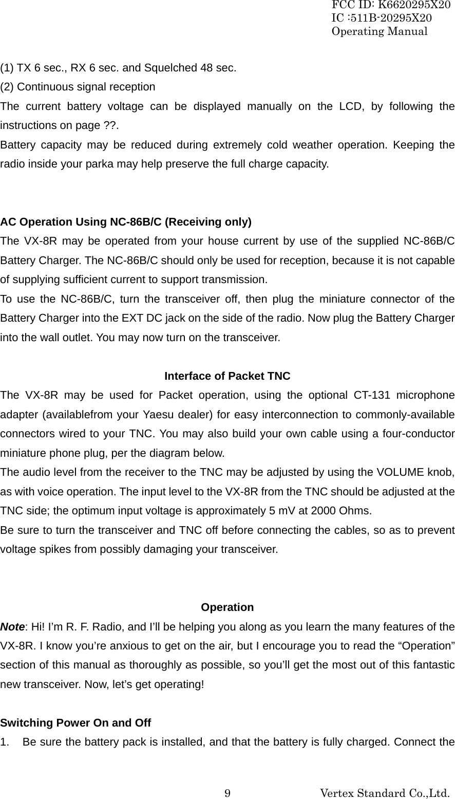 FCC ID: K6620295X20 IC :511B-20295X20 Operating Manual                                                           Vertex Standard Co.,Ltd. 9(1) TX 6 sec., RX 6 sec. and Squelched 48 sec. (2) Continuous signal reception The current battery voltage can be displayed manually on the LCD, by following the instructions on page ??. Battery capacity may be reduced during extremely cold weather operation. Keeping the radio inside your parka may help preserve the full charge capacity.   AC Operation Using NC-86B/C (Receiving only) The VX-8R may be operated from your house current by use of the supplied NC-86B/C Battery Charger. The NC-86B/C should only be used for reception, because it is not capable of supplying sufficient current to support transmission. To use the NC-86B/C, turn the transceiver off, then plug the miniature connector of the Battery Charger into the EXT DC jack on the side of the radio. Now plug the Battery Charger into the wall outlet. You may now turn on the transceiver.  Interface of Packet TNC The VX-8R may be used for Packet operation, using the optional CT-131 microphone adapter (availablefrom your Yaesu dealer) for easy interconnection to commonly-available connectors wired to your TNC. You may also build your own cable using a four-conductor miniature phone plug, per the diagram below. The audio level from the receiver to the TNC may be adjusted by using the VOLUME knob, as with voice operation. The input level to the VX-8R from the TNC should be adjusted at the TNC side; the optimum input voltage is approximately 5 mV at 2000 Ohms. Be sure to turn the transceiver and TNC off before connecting the cables, so as to prevent voltage spikes from possibly damaging your transceiver.   Operation Note: Hi! I’m R. F. Radio, and I’ll be helping you along as you learn the many features of the VX-8R. I know you’re anxious to get on the air, but I encourage you to read the “Operation” section of this manual as thoroughly as possible, so you’ll get the most out of this fantastic new transceiver. Now, let’s get operating!  Switching Power On and Off 1.  Be sure the battery pack is installed, and that the battery is fully charged. Connect the 